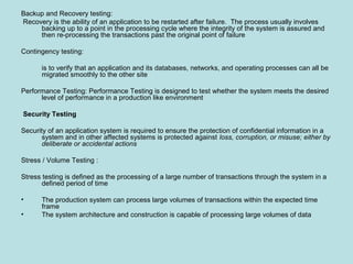 Backup and Recovery testing:
Recovery is the ability of an application to be restarted after failure. The process usually involves
backing up to a point in the processing cycle where the integrity of the system is assured and
then re-processing the transactions past the original point of failure
Contingency testing:
is to verify that an application and its databases, networks, and operating processes can all be
migrated smoothly to the other site
Performance Testing: Performance Testing is designed to test whether the system meets the desired
level of performance in a production like environment
Security Testing
Security of an application system is required to ensure the protection of confidential information in a
system and in other affected systems is protected against loss, corruption, or misuse; either by
deliberate or accidental actions
Stress / Volume Testing :
Stress testing is defined as the processing of a large number of transactions through the system in a
defined period of time
• The production system can process large volumes of transactions within the expected time
frame
• The system architecture and construction is capable of processing large volumes of data
 