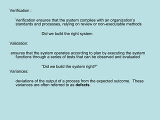 Verification :
Verification ensures that the system complies with an organization’s
standards and processes, relying on review or non-executable methods
Did we build the right system
Validation:
ensures that the system operates according to plan by executing the system
functions through a series of tests that can be observed and evaluated
“Did we build the system right?”
Variances:
deviations of the output of a process from the expected outcome. These
variances are often referred to as defects.
 