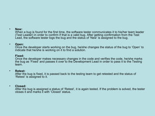• New:
When a bug is found for the first time, the software tester communicates it to his/her team leader
(Test Leader) in order to confirm if that is a valid bug. After getting confirmation from the Test
Lead, the software tester logs the bug and the status of ‘New’ is assigned to the bug.
• Open:
Once the developer starts working on the bug, he/she changes the status of the bug to ‘Open’ to
indicate that he/she is working on it to find a solution.
Fixed:
Once the developer makes necessary changes in the code and verifies the code, he/she marks
the bug as ‘Fixed’ and passes it over to the Development Lead in order to pass it to the Testing
team.
• Retest:
After the bug is fixed, it is passed back to the testing team to get retested and the status of
‘Retest’ is assigned to it.
• Closed:
After the bug is assigned a status of ‘Retest’, it is again tested. If the problem is solved, the tester
closes it and marks it with ‘Closed’ status.
 