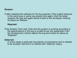 Reopen:
If after retesting the software for the bug opened, if the system behaves
in the same way or same bug arises once again, then the tester
reopens the bug and again sends it back to the developer marking
its status as ‘Reopen’.
Rejected:
If the System Test Lead finds that the system is working according to
the specifications or the bug is invalid as per the explanation from
the development, he/she rejects the bug and marks its status as
‘Rejected’.
Deferred:
In some cases a particular bug stands no importance and is needed
to be avoided, that time it is marked with ‘Deferred’ status.
 
