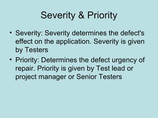 Severity & Priority
• Severity: Severity determines the defect's
effect on the application. Severity is given
by Testers
• Priority: Determines the defect urgency of
repair. Priority is given by Test lead or
project manager or Senior Testers
 