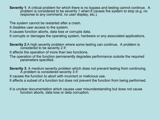 Severity 1: A critical problem for which there is no bypass and testing cannot continue. A
problem is considered to be severity 1 when:It causes the system to stop (e.g. no
response to any command, no user display, etc.).
The system cannot be restarted after a crash.
It disables user access to the system.
It causes function aborts, data loss or corrupts data.
It corrupts or damages the operating system, hardware or any associated applications.
Severity 2:A high severity problem where some testing can continue. A problem is
considered to be severity 2 if:
It affects the operation of more than two functions.
The operation of the function permanently degrades performance outside the required
parameters specified.
Severity 3: A medium severity problem which does not prevent testing from continuing.
A problem is considered severity 3 if:
It causes the function to abort with incorrect or malicious use.
It affects a subset of a function but does not prevent the function from being performed.
It is unclear documentation which causes user misunderstanding but does not cause
function aborts, data loss or data corruption.
 
