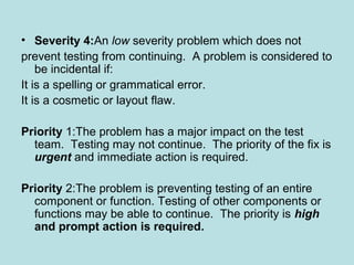 • Severity 4:An low severity problem which does not
prevent testing from continuing. A problem is considered to
be incidental if:
It is a spelling or grammatical error.
It is a cosmetic or layout flaw.
Priority 1:The problem has a major impact on the test
team. Testing may not continue. The priority of the fix is
urgent and immediate action is required.
Priority 2:The problem is preventing testing of an entire
component or function. Testing of other components or
functions may be able to continue. The priority is high
and prompt action is required.
 