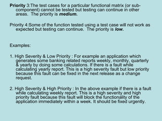 Priority 3:The test cases for a particular functional matrix (or sub-
component) cannot be tested but testing can continue in other
areas. The priority is medium.
Priority 4:Some of the function tested using a test case will not work as
expected but testing can continue. The priority is low.
Examples:
1. High Severity & Low Priority : For example an application which
generates some banking related reports weekly, monthly, quarterly
& yearly by doing some calculations. If there is a fault while
calculating yearly report. This is a high severity fault but low priority
because this fault can be fixed in the next release as a change
request.
2. High Severity & High Priority : In the above example if there is a fault
while calculating weekly report. This is a high severity and high
priority fault because this fault will block the functionality of the
application immediately within a week. It should be fixed urgently.
 