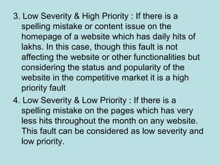 3. Low Severity & High Priority : If there is a
spelling mistake or content issue on the
homepage of a website which has daily hits of
lakhs. In this case, though this fault is not
affecting the website or other functionalities but
considering the status and popularity of the
website in the competitive market it is a high
priority fault
4. Low Severity & Low Priority : If there is a
spelling mistake on the pages which has very
less hits throughout the month on any website.
This fault can be considered as low severity and
low priority.
 