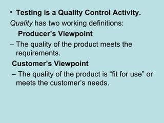• Testing is a Quality Control Activity.
Quality has two working definitions:
Producer’s Viewpoint
– The quality of the product meets the
requirements.
Customer’s Viewpoint
– The quality of the product is “fit for use” or
meets the customer’s needs.
 