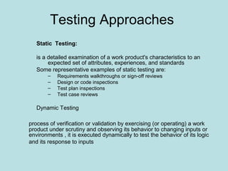 Testing Approaches
Static Testing:
is a detailed examination of a work product's characteristics to an
expected set of attributes, experiences, and standards
Some representative examples of static testing are:
– Requirements walkthroughs or sign-off reviews
– Design or code inspections
– Test plan inspections
– Test case reviews
Dynamic Testing
process of verification or validation by exercising (or operating) a work
product under scrutiny and observing its behavior to changing inputs or
environments , it is executed dynamically to test the behavior of its logic
and its response to inputs
 