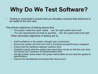 Why Do We Test Software?
• Testing is conducted to ensure that you develop a product that will prove to
be useful to the end user.
The primary objectives of testing assure that:
– The system meets the users' needs ... has 'the right system been built'
– The user requirements are built as specified ... has 'the system been built right‘
Other secondary objectives of testing are to:
– Instill confidence in the system, through user involvement
– Ensure the system will work from both a functional and performance viewpoint
– Ensure that the interfaces between systems work
– Establish exactly what the system does (and does not do) so that the user does
not receive any "surprises" at implementation time
– Identify problem areas where the system deliverables do not meet the agreed to
specifications
– Improve the development processes that cause errors.
 