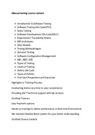 Manual testing course content
 Introduction to Software Testing
 Software Testing Life Cycle(STLC)
 Static Testing
 Software Development Life Cycle(SDLC)
 Requirement Traceability Matrix
 BBT techniques
 SDLC Models
 Testing Methodologies
 Dynamic Testing
 Software Configuration Management
 BBT, WBT, GBT
 Types of Testing
 Levels of Testing
 Defect Life Cycle
 Types of Defects
 Test Case Preparation and Execution
Highlights in Training Process;
Conducting demos any time to your convenience.
Providing 24/7 Technical support with lab services.
Certified Trainers.
Easy Payment options.
Hands on training for better performance in Real time Environment.
We maintain flexible Batch system for your better understanding.
Certified Course Content
 