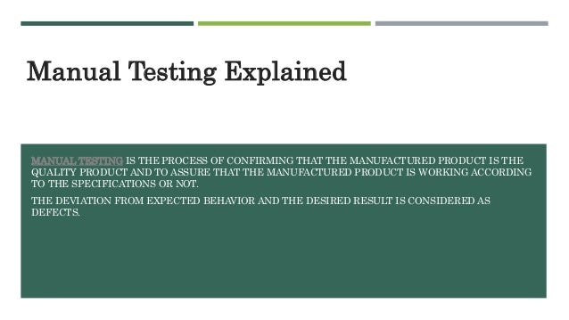 MANUAL TESTING IS THE PROCESS OF CONFIRMING THAT THE MANUFACTURED PRODUCT IS THE
QUALITY PRODUCT AND TO ASSURE THAT THE MANUFACTURED PRODUCT IS WORKING ACCORDING
TO THE SPECIFICATIONS OR NOT.
THE DEVIATION FROM EXPECTED BEHAVIOR AND THE DESIRED RESULT IS CONSIDERED AS
DEFECTS.
Manual Testing Explained
 