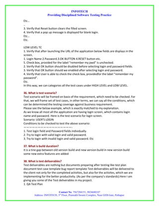 INFOTECH
                   Providing Disciplined Software Testing Practice
Etc…
..
3. Verify that Reset button clears the filled screen.
4. Verify that a pop up message is displayed for blank login.
Etc…
Etc.

LOW LEVEL TC
1. Verify that after launching the URL of the application below fields are displays in the
screen.
1. Login Name 2.Password.3.OK BUTTON 4.RESET button etc.
5. Check box, provided for the label “remember my pwd” is unchecked.
2. Verify that OK button should be disabled before selecting login and password fields.
3. Verify that OK button should we enabled after selecting login and password.
4. Verify that User is able to check the check box, providedfor the label “remember my
password”.
Etc.
In this way, we can categories all the test cases under HIGH LEVEL and LOW LEVEL.

36. What is test scenario?
Test scenario will be framed on basis of the requirement, which need to be checked. For
that, we will frame set of test cases, in other terms, we can say all the conditions, which
can be determined the testing coverage against business requirement.
Please see the below example, which is exactly matched to my explanation.
As we know all most all the application are having login screen, which contains login
name and password. Here is the test scenario for login screen.
Scenario: USER’S LOGIN
Conditions to be checked to test the above scenario:
—————————————————-
1. Test login field and Password fields individually.
2. Try to login with valid login and valid password.
3. Try to login with invalid login and valid password. Etc

37. What is build duration?
it is a tine gap between old version build and new version build in new version build
some new extra features are added

38. What is test deliverables?
Test deliverables are nothing but documents preparing after testing like test plan
document test case template bug report template Test deliverables will be delivered to
the client not only for the completed activities, but also for the activites, which we are
implementing for the better productivity. (As per the company’s standards).Here I am
giving you some of the Test deliverables in my project.
1. QA Test Plan

                           Contact No. 7567204151, 9824680107
        Address: INFOTECH, 3rd Floor, Pramukh Swami Complex, Near GEB Gate, Pethapur.
 