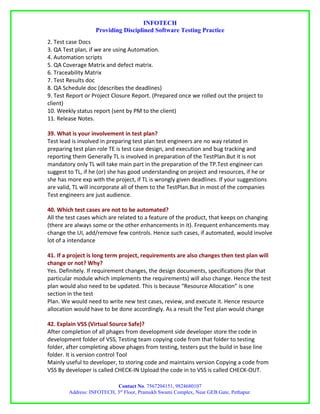 INFOTECH
                   Providing Disciplined Software Testing Practice
2. Test case Docs
3. QA Test plan, if we are using Automation.
4. Automation scripts
5. QA Coverage Matrix and defect matrix.
6. Traceability Matrix
7. Test Results doc
8. QA Schedule doc (describes the deadlines)
9. Test Report or Project Closure Report. (Prepared once we rolled out the project to
client)
10. Weekly status report (sent by PM to the client)
11. Release Notes.

39. What is your involvement in test plan?
Test lead is involved in preparing test plan test engineers are no way related in
preparing test plan role TE is test case design, and execution and bug tracking and
reporting them Generally TL is involved in preparation of the TestPlan.But it is not
mandatory only TL will take main part in the preparation of the TP.Test engineer can
suggest to TL, if he (or) she has good understanding on project and resources, if he or
she has more exp with the project, if TL is wrongly given deadlines. If your suggestions
are valid, TL will incorporate all of them to the TestPlan.But in most of the companies
Test engineers are just audience.

40. Which test cases are not to be automated?
All the test cases which are related to a feature of the product, that keeps on changing
(there are always some or the other enhancements in it). Frequent enhancements may
change the UI, add/remove few controls. Hence such cases, if automated, would involve
lot of a intendance

41. If a project is long term project, requirements are also changes then test plan will
change or not? Why?
Yes. Definitely. If requirement changes, the design documents, specifications (for that
particular module which implements the requirements) will also change. Hence the test
plan would also need to be updated. This is because “Resource Allocation” is one
section in the test
Plan. We would need to write new test cases, review, and execute it. Hence resource
allocation would have to be done accordingly. As a result the Test plan would change

42. Explain VSS (Virtual Source Safe)?
After completion of all phages from development side developer store the code in
development folder of VSS, Testing team copying code from that folder to testing
folder, after completing above phages from testing, testers put the build in base line
folder. It is version control Tool
Mainly useful to developer, to storing code and maintains version Copying a code from
VSS By developer is called CHECK-IN Upload the code in to VSS is called CHECK-OUT.

                           Contact No. 7567204151, 9824680107
        Address: INFOTECH, 3rd Floor, Pramukh Swami Complex, Near GEB Gate, Pethapur.
 