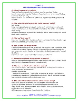 INFOTECH
                   Providing Disciplined Software Testing Practice
43. Who will assign severity & priority?
The tester/developer should give the priority based on severity of the bug
Severity means: is the impact of the bug on the application .i.e seriousness of the bug
interims of the functionality.
Priority means: is how soon it should get fixed i.e. importance of the bug interims of
customer

44. What is the Difference between Stub Testing and Driver Testing?
Stub testing:
In top down approach, a core module is developed. To test that core module, small
dummy modules r used. So stubs r small dummy modules that test the core module.
Driver testing:
In bottom up approach, small modules r developed. To test them a dummy core module
called driver is developed.

45. What is a “Good Tester”?
Is one who tries to break the developers software and in a position to venture the bugs.
So that at least 80% bugs free software can deliver.

46. What is cookie And Session testing?
A small text file of information that certain Web sites attach to a user’s hard drive while
the user is browsing the Web site. A Cookie can contain information such as user ID,
user preferences, archive shopping cart information, etc. Cookies can contain Personally
Identifiable
Information. Session is a connection between a server and client.

47. How would you perform testing manually for web site?
By noting the time to load page or perform any action with stop watch. I know it sounds
funny but this is the way performance is tested manualy.

48. What is use case? Tell me the attribute of use case?
“Use Case is description of functionality certain features of an application interims of
Actors, actions and responsibilities.”
Use Case attributes are:
1. Information of Document, 2. Description, 3. Objective, 4. Actors, 5.Pre-conditions,
6.Data-element descriptions, 7.post conditions, 8.primary flow, 9. Alternative flow and
Business rules/interaction implementations and etc….

49. What is the difference between stress, volume and load testing?
Load Testing gradually increase the load and check the performance of the
application .v check at what point or maximum load application can sustain.
Stress testing: In this testing v check the performance of application under extreme
condign which rarely occurs like
(1)Many concurrent user access the application for short time.

                           Contact No. 7567204151, 9824680107
        Address: INFOTECH, 3rd Floor, Pramukh Swami Complex, Near GEB Gate, Pethapur.
 