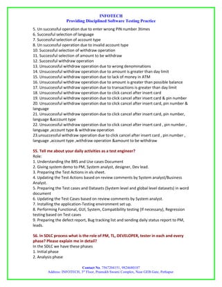 INFOTECH
                   Providing Disciplined Software Testing Practice
5. Un successful operation due to enter wrong PIN number 3times
6. Successful selection of language
7. Successful selection of account type
8. Un successful operation due to invalid account type
10. Successful selection of withdraw operation
11. Successful selection of amount to be withdraw
12. Successful withdraw operation
13. Unsuccessful withdraw operation due to wrong denominations
14. Unsuccessful withdraw operation due to amount is greater than day limit
15. Unsuccessful withdraw operation due to lack of money in ATM
16. Unsuccessful withdraw operation due to amount is greater than possible balance
17. Unsuccessful withdraw operation due to transactions is greater than day limit
18. Unsuccessful withdraw operation due to click cancel after insert card
19. Unsuccessful withdraw operation due to click cancel after insert card & pin number
20. Unsuccessful withdraw operation due to click cancel after insert card, pin number &
language
21. Unsuccessful withdraw operation due to click cancel after insert card, pin number,
language &account type
22. Unsuccessful withdraw operation due to click cancel after insert card , pin number ,
language ,account type & withdraw operation
23.unsuccessful withdraw operation due to click cancel after insert card , pin number ,
language ,account type ,withdraw operation &amount to be withdraw

55. Tell me about your daily activities as a test engineer?
Role:
1. Understanding the BRS and Use cases Document
2. Giving system demo to PM, System analyst, designer, Dev lead.
3. Preparing the Test Actions in xls sheet.
4. Updating the Test Actions based on review comments by System analyst/Business
Analyst.
5. Preparing the Test cases and Datasets (System level and global level datasets) in word
document
6. Updating the Test Cases based on review comments by System analyst.
7. Installing the application-Testing environment set up.
8. Performing Functional, GUI, System, Compatibility testing (If necessary), Regression
testing based on Test cases
9. Preparing the defect report, Bug tracking list and sending daily status report to PM,
leads.

56. In SDLC process what is the role of PM, TL, DEVELOPER, tester in each and every
phase? Please explain me in detail?
In the SDLC we have these phases
1. Initial phase
2. Analysis phase

                           Contact No. 7567204151, 9824680107
        Address: INFOTECH, 3rd Floor, Pramukh Swami Complex, Near GEB Gate, Pethapur.
 