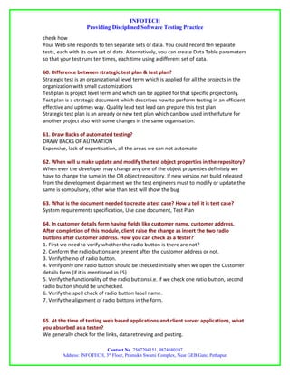 INFOTECH
                   Providing Disciplined Software Testing Practice
check how
Your Web site responds to ten separate sets of data. You could record ten separate
tests, each with its own set of data. Alternatively, you can create Data Table parameters
so that your test runs ten times, each time using a different set of data.

60. Difference between strategic test plan & test plan?
Strategic test is an organizational level term which is applied for all the projects in the
organization with small customizations
Test plan is project level term and which can be applied for that specific project only.
Test plan is a strategic document which describes how to perform testing in an efficient
effective and uptimes way. Quality lead test lead can prepare this test plan
Strategic test plan is an already or new test plan which can bow used in the future for
another project also with some changes in the same organisation.

61. Draw Backs of automated testing?
DRAW BACKS OF AUTMATION
Expensive, lack of expertisation, all the areas we can not automate

62. When will u make update and modify the test object properties in the repository?
When ever the developer may change any one of the object properties definitely we
have to change the same in the OR object repository. If new version net build released
from the development department we the test engineers must to modify or update the
same is compulsory, other wise than test will show the bug

63. What is the document needed to create a test case? How u tell it is test case?
System requirements specification, Use case document, Test Plan

64. In customer details form having fields like customer name, customer address.
After completion of this module, client raise the change as insert the two radio
buttons after customer address. How you can check as a tester?
1. First we need to verify whether the radio button is there are not?
2. Conform the radio buttons are present after the customer address or not.
3. Verify the no of radio button.
4. Verify only one radio button should be checked initially when we open the Customer
details form (if it is mentioned in FS)
5. Verify the functionality of the radio buttons i.e. if we check one ratio button, second
radio button should be unchecked.
6. Verify the spell check of radio button label name.
7. Verify the alignment of radio buttons in the form.


65. At the time of testing web based applications and client server applications, what
you absorbed as a tester?
We generally check for the links, data retrieving and posting.

                           Contact No. 7567204151, 9824680107
        Address: INFOTECH, 3rd Floor, Pramukh Swami Complex, Near GEB Gate, Pethapur.
 