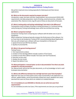INFOTECH
                    Providing Disciplined Software Testing Practice
We perform load and stress testing especially for Web based and Client-Server
applications.

66. What are the documents required to prepare test plan?
Introduction, scope, test team and their responsibilities, test environment S/W & H/W
requirements, test data preparation, levels of testing, seviority & priority, schedule, risk,
automation Plan, features to test, bug life cycle all these are documents of test plan.

67. What is testing policy and testing methodology? And what is the difference?
Testing policy means all types of testing or testing techniques (i.e. functional testing,
sanity testing etc).Testing methodology means white box and black box testing.

68. What is comparison testing?
Comparison Testing means comparing your software with the better one or you’re
Competitor.
While comparison Testing we basically compare the Performance of the software. For
ex If you have to do Comparison Testing of PDF converter(Desktop Based Application)
then you will compare your software with your Competitor on the basis of:-
1. Speed of Conversion PDF file into Word.
2. Quality of converted file.

69. What is the general testing process?
Testing Process:
1. Test requirements analysis
2. Creation of Test Strategy (Which includes creation of Test Cases)
3. Creation of Test Plans (Which includes Test Cases and Test Procedures)
4. Execution of test cases
5. Analyze the test results
6. Report the defects if any

70. What participation a manual tester can do in documentation? Are there any tools
available for only documentation?
Yes, Manual tester will do Sub Test plan documents, as of my knowledge no tool is used
to prepare documentation

71. What is the difference between low and high level test cases? Give Examples?
High level Test cases are those which covers major functionality in the application (i.e.
retrieve, update display, cancel (functionality related test cases), database test cases).
Low level test cases are those which are related to UI related testcases.

72. Is it mandatory to use USECASES or directly one can write test cases from
requirements?
It’s not mandatory to write Use Cases, if the requirements are clear you can go ahead


                           Contact No. 7567204151, 9824680107
        Address: INFOTECH, 3rd Floor, Pramukh Swami Complex, Near GEB Gate, Pethapur.
 