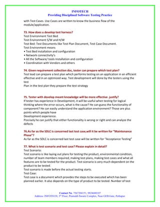 INFOTECH
                   Providing Disciplined Software Testing Practice
with Test Cases. Use Cases are written to know the business flow of the
module/application.

73. How does u develop test harness?
Test Environment Test Bed
Test Environment S/W and H/W
Test Bed: Test Documents like Test Plan Document, Test Case Document.
Test Environment means
• Test Bed installation and configuration
• Network connectivity’s
• All the Software/ tools Installation and configuration
• Coordination with Vendors and others

74. Given requirement collection doc, tester can prepare which test plan?
Test lead can prepare a test plan which performs testing on an application in an efficient
effective and in an optimized way. Test development will done by the testers using the
test
Plan in the test plan they prepare the test strategy


75. Tester with develop meant knowledge will be more effective .justify?
If tester has experience in Development, it will be useful when testing for logical
thinking where the error occurs, what is the cause? He can guess the functionality of
component? He can easily understand the application environment? Those are plus
points which people have
Development experience.
Precisely he can justify that either functionality is wrong or right and can analyze the
defects

76.As far as the SDLC is concerned last test case,will it be written for “Maintenance
Phase”?
As far as the SDLC is concerned last test case will be written for “Acceptance Testing”

77. What is test scenario and test case? Please explain in detail?
Test Scenario:
Test scenario is like laying out plans for testing the product, environmental condition,
number of team members required, making test plans, making test cases and what all
features are to be tested for the product. Test scenario is very much dependent on the
product to be tested.
Test scenario is made before the actual testing starts.
Test Case:
Test case is a document which provides the steps to be executed which has been
planned earlier. It also depends on the type of product to be tested. Number of test


                           Contact No. 7567204151, 9824680107
        Address: INFOTECH, 3rd Floor, Pramukh Swami Complex, Near GEB Gate, Pethapur.
 