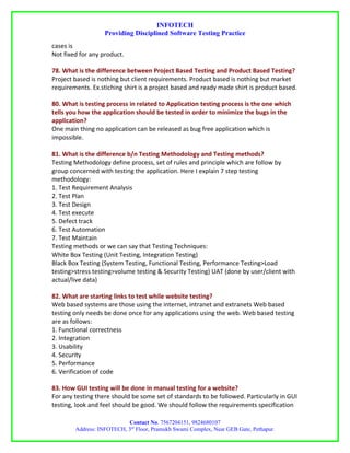 INFOTECH
                   Providing Disciplined Software Testing Practice
cases is
Not fixed for any product.

78. What is the difference between Project Based Testing and Product Based Testing?
Project based is nothing but client requirements. Product based is nothing but market
requirements. Ex.stiching shirt is a project based and ready made shirt is product based.

80. What is testing process in related to Application testing process is the one which
tells you how the application should be tested in order to minimize the bugs in the
application?
One main thing no application can be released as bug free application which is
impossible.

81. What is the difference b/n Testing Methodology and Testing methods?
Testing Methodology define process, set of rules and principle which are follow by
group concerned with testing the application. Here I explain 7 step testing
methodology:
1. Test Requirement Analysis
2. Test Plan
3. Test Design
4. Test execute
5. Defect track
6. Test Automation
7. Test Maintain
Testing methods or we can say that Testing Techniques:
White Box Testing (Unit Testing, Integration Testing)
Black Box Testing (System Testing, Functional Testing, Performance Testing>Load
testing>stress testing>volume testing & Security Testing) UAT (done by user/client with
actual/live data)

82. What are starting links to test while website testing?
Web based systems are those using the internet, intranet and extranets Web based
testing only needs be done once for any applications using the web. Web based testing
are as follows:
1. Functional correctness
2. Integration
3. Usability
4. Security
5. Performance
6. Verification of code

83. How GUI testing will be done in manual testing for a website?
For any testing there should be some set of standards to be followed. Particularly in GUI
testing, look and feel should be good. We should follow the requirements specification

                           Contact No. 7567204151, 9824680107
        Address: INFOTECH, 3rd Floor, Pramukh Swami Complex, Near GEB Gate, Pethapur.
 