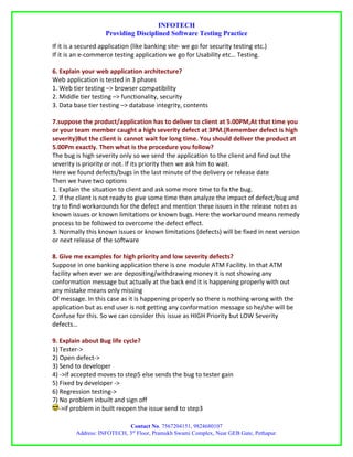 INFOTECH
                    Providing Disciplined Software Testing Practice
If it is a secured application (like banking site- we go for security testing etc.)
If it is an e-commerce testing application we go for Usability etc… Testing.

6. Explain your web application architecture?
Web application is tested in 3 phases
1. Web tier testing –> browser compatibility
2. Middle tier testing –> functionality, security
3. Data base tier testing –> database integrity, contents

7.suppose the product/application has to deliver to client at 5.00PM,At that time you
or your team member caught a high severity defect at 3PM.(Remember defect is high
severity)But the client is cannot wait for long time. You should deliver the product at
5.00Pm exactly. Then what is the procedure you follow?
The bug is high severity only so we send the application to the client and find out the
severity is priority or not. If its priority then we ask him to wait.
Here we found defects/bugs in the last minute of the delivery or release date
Then we have two options
1. Explain the situation to client and ask some more time to fix the bug.
2. If the client is not ready to give some time then analyze the impact of defect/bug and
try to find workarounds for the defect and mention these issues in the release notes as
known issues or known limitations or known bugs. Here the workaround means remedy
process to be followed to overcome the defect effect.
3. Normally this known issues or known limitations (defects) will be fixed in next version
or next release of the software

8. Give me examples for high priority and low severity defects?
Suppose in one banking application there is one module ATM Facility. In that ATM
facility when ever we are depositing/withdrawing money it is not showing any
conformation message but actually at the back end it is happening properly with out
any mistake means only missing
Of message. In this case as it is happening properly so there is nothing wrong with the
application but as end user is not getting any conformation message so he/she will be
Confuse for this. So we can consider this issue as HIGH Priority but LOW Severity
defects…

9. Explain about Bug life cycle?
1) Tester->
2) Open defect->
3) Send to developer
4) ->if accepted moves to step5 else sends the bug to tester gain
5) Fixed by developer ->
6) Regression testing->
7) No problem inbuilt and sign off
   ->if problem in built reopen the issue send to step3

                            Contact No. 7567204151, 9824680107
         Address: INFOTECH, 3rd Floor, Pramukh Swami Complex, Near GEB Gate, Pethapur.
 