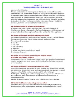 INFOTECH
                    Providing Disciplined Software Testing Practice
documents for GUI testing.
There should be some screen shots (given by client) which we should follow as it is.
And for button sizes, font, font size ,colors used, placing of links, objects and the placing
of the objects in the page should be followed some standards. If we take a button in the
page that should be some standard size. If the size of that button is more or less the
client feel bad about that. So we should have minimum common since while testing GUI
testing. Some time there may be some mistakes in the screen shots provided by the
client also, but that is our responsibility to raise those issues.

84. What things should be tested in regression testing?
While doing Regression Testing a tester must check that any new updating or
Modification or Change in Functionality of a Particular Component or Module does not
create any disorder and any negative affects on the functionality of the Application

85. What is the document required to prepare during testing?
Normally Test engineers are responsible for any release of a project. Even the release is
for staging environment or change request release or production release
The minimum documents are
1. Test Plan
2. Test Cases
3. Test Case Report
4. Bug report.
5. Release notes (which contains known issues).
6. Installation document.

86. What is Test data? Where we are using this in testing process?
What is the importance of this data?
To execute test cases we should have test data. This test data should be for positive and
negative testings.for win runner we can get this test data from keyboard, excel sheets
or from data base

87. What is the difference between test case and test script?
Test case is a description what data to be tested and what data to be inserted what are
the actions to be done to check actual result against expected result what are the actual
inputs we will use? What are the expected results? Is called test script
Test Script: Is a short program written in a programming language used to test part of
the functionality of the software system. A written set of steps that should be
performed manually
Can also be called a test script; however this is more correctly called a test case.

89. What is the difference between bug, error and defect?
At the time of coding mistake error, when the mistake noticed by the tester defect,
tester sends this defect to development team if the developer agrees then it is bug


                           Contact No. 7567204151, 9824680107
        Address: INFOTECH, 3rd Floor, Pramukh Swami Complex, Near GEB Gate, Pethapur.
 