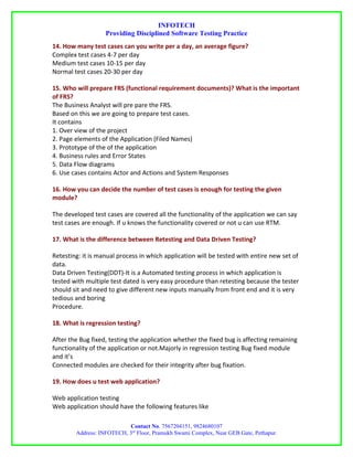INFOTECH
                   Providing Disciplined Software Testing Practice
14. How many test cases can you write per a day, an average figure?
Complex test cases 4-7 per day
Medium test cases 10-15 per day
Normal test cases 20-30 per day

15. Who will prepare FRS (functional requirement documents)? What is the important
of FRS?
The Business Analyst will pre pare the FRS.
Based on this we are going to prepare test cases.
It contains
1. Over view of the project
2. Page elements of the Application (Filed Names)
3. Prototype of the of the application
4. Business rules and Error States
5. Data Flow diagrams
6. Use cases contains Actor and Actions and System Responses

16. How you can decide the number of test cases is enough for testing the given
module?

The developed test cases are covered all the functionality of the application we can say
test cases are enough. If u knows the functionality covered or not u can use RTM.

17. What is the difference between Retesting and Data Driven Testing?

Retesting: it is manual process in which application will be tested with entire new set of
data.
Data Driven Testing(DDT)-It is a Automated testing process in which application is
tested with multiple test dated is very easy procedure than retesting because the tester
should sit and need to give different new inputs manually from front end and it is very
tedious and boring
Procedure.

18. What is regression testing?

After the Bug fixed, testing the application whether the fixed bug is affecting remaining
functionality of the application or not.Majorly in regression testing Bug fixed module
and it’s
Connected modules are checked for their integrity after bug fixation.

19. How does u test web application?

Web application testing
Web application should have the following features like

                           Contact No. 7567204151, 9824680107
        Address: INFOTECH, 3rd Floor, Pramukh Swami Complex, Near GEB Gate, Pethapur.
 
