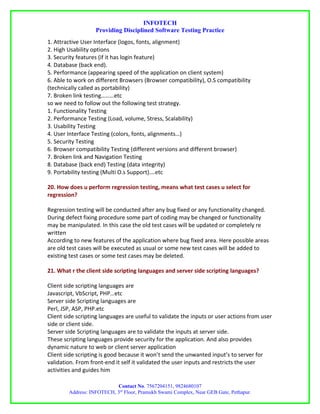 INFOTECH
                   Providing Disciplined Software Testing Practice
1. Attractive User Interface (logos, fonts, alignment)
2. High Usability options
3. Security features (if it has login feature)
4. Database (back end).
5. Performance (appearing speed of the application on client system)
6. Able to work on different Browsers (Browser compatibility), O.S compatibility
(technically called as portability)
7. Broken link testing………etc
so we need to follow out the following test strategy.
1. Functionality Testing
2. Performance Testing (Load, volume, Stress, Scalability)
3. Usability Testing
4. User Interface Testing (colors, fonts, alignments…)
5. Security Testing
6. Browser compatibility Testing (different versions and different browser)
7. Broken link and Navigation Testing
8. Database (back end) Testing (data integrity)
9. Portability testing (Multi O.s Support)….etc

20. How does u perform regression testing, means what test cases u select for
regression?

Regression testing will be conducted after any bug fixed or any functionality changed.
During defect fixing procedure some part of coding may be changed or functionality
may be manipulated. In this case the old test cases will be updated or completely re
written
According to new features of the application where bug fixed area. Here possible areas
are old test cases will be executed as usual or some new test cases will be added to
existing test cases or some test cases may be deleted.

21. What r the client side scripting languages and server side scripting languages?

Client side scripting languages are
Javascript, VbScript, PHP…etc
Server side Scripting languages are
Perl, JSP, ASP, PHP.etc
Client side scripting languages are useful to validate the inputs or user actions from user
side or client side.
Server side Scripting languages are to validate the inputs at server side.
These scripting languages provide security for the application. And also provides
dynamic nature to web or client server application
Client side scripting is good because it won’t send the unwanted input’s to server for
validation. From front-end it self it validated the user inputs and restricts the user
activities and guides him

                           Contact No. 7567204151, 9824680107
        Address: INFOTECH, 3rd Floor, Pramukh Swami Complex, Near GEB Gate, Pethapur.
 