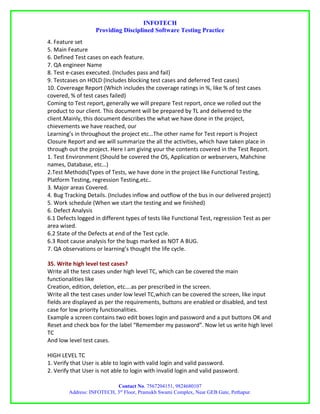 INFOTECH
                   Providing Disciplined Software Testing Practice
4. Feature set
5. Main Feature
6. Defined Test cases on each feature.
7. QA engineer Name
8. Test e-cases executed. (Includes pass and fail)
9. Testcases on HOLD (Includes blocking test cases and deferred Test cases)
10. Covereage Report (Which includes the coverage ratings in %, like % of test cases
covered, % of test cases failed)
Coming to Test report, generally we will prepare Test report, once we rolled out the
product to our client. This document will be prepared by TL and delivered to the
client.Mainly, this document describes the what we have done in the project,
chievements we have reached, our
Learning’s in throughout the project etc…The other name for Test report is Project
Closure Report and we will summarize the all the activities, which have taken place in
through out the project. Here I am giving your the contents covered in the Test Report.
1. Test Environment (Should be covered the OS, Application or webservers, Mahchine
names, Database, etc…)
2.Test Methods(Types of Tests, we have done in the project like Functional Testing,
Platform Testing, regression Testing,etc..
3. Major areas Covered.
4. Bug Tracking Details. (Includes inflow and outflow of the bus in our delivered project)
5. Work schedule (When we start the testing and we finished)
6. Defect Analysis
6.1 Defects logged in different types of tests like Functional Test, regressiion Test as per
area wised.
6.2 State of the Defects at end of the Test cycle.
6.3 Root cause analysis for the bugs marked as NOT A BUG.
7. QA observations or learning’s thought the life cycle.

35. Write high level test cases?
Write all the test cases under high level TC, which can be covered the main
functionalities like
Creation, edition, deletion, etc….as per prescribed in the screen.
Write all the test cases under low level TC,which can be covered the screen, like input
fields are displayed as per the requirements, buttons are enabled or disabled, and test
case for low priority functionalities.
Example a screen contains two edit boxes login and password and a put buttons OK and
Reset and check box for the label “Remember my password”. Now let us write high level
TC
And low level test cases.

HIGH LEVEL TC
1. Verify that User is able to login with valid login and valid password.
2. Verify that User is not able to login with invalid login and valid password.

                           Contact No. 7567204151, 9824680107
        Address: INFOTECH, 3rd Floor, Pramukh Swami Complex, Near GEB Gate, Pethapur.
 