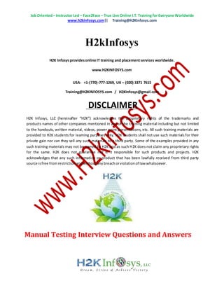 Job Oriented– Instructor Led – Face2Face – True Live Online I.T. Training for Everyone Worldwide
www.h2kinfosys.com|| Training@H2KInfosys.com
H2kInfosys
H2K Infosysprovidesonline IT training and placementservices worldwide.
www.H2KINFOSYS.com
USA- +1-(770)-777-1269, UK – (020) 3371 7615
Training@H2KINFOSYS.com / H2KInfosys@gmail.com
DISCLAIMER
H2K Infosys, LLC (hereinafter “H2K”) acknowledges the proprietary rights of the trademarks and
products names of other companies mentioned in any of the training material including but not limited
to the handouts, written material, videos, power point presentations, etc. All such training materials are
provided to H2K students for learning purposes only. H2K students shall not use such materials for their
private gain nor can they sell any such materials to a third party. Some of the examples provided in any
such training materials may not be owned by H2K and as such H2K does not claim any proprietary rights
for the same. H2K does not guarantee nor is it responsible for such products and projects. H2K
acknowledges that any such information or product that has been lawfully received from third party
source isfree fromrestrictionandwithoutanybreachorviolationof law whatsoever.
Manual Testing Interview Questions and Answers
 