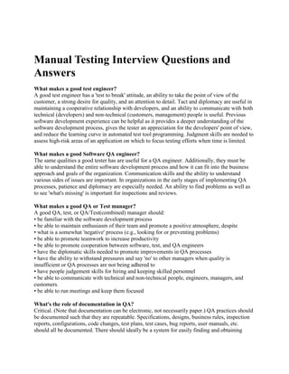 Manual Testing Interview Questions and
Answers
What makes a good test engineer?
A good test engineer has a 'test to break' attitude, an ability to take the point of view of the
customer, a strong desire for quality, and an attention to detail. Tact and diplomacy are useful in
maintaining a cooperative relationship with developers, and an ability to communicate with both
technical (developers) and non-technical (customers, management) people is useful. Previous
software development experience can be helpful as it provides a deeper understanding of the
software development process, gives the tester an appreciation for the developers' point of view,
and reduce the learning curve in automated test tool programming. Judgment skills are needed to
assess high-risk areas of an application on which to focus testing efforts when time is limited.
What makes a good Software QA engineer?
The same qualities a good tester has are useful for a QA engineer. Additionally, they must be
able to understand the entire software development process and how it can fit into the business
approach and goals of the organization. Communication skills and the ability to understand
various sides of issues are important. In organizations in the early stages of implementing QA
processes, patience and diplomacy are especially needed. An ability to find problems as well as
to see 'what's missing' is important for inspections and reviews.
What makes a good QA or Test manager?
A good QA, test, or QA/Test(combined) manager should:
• be familiar with the software development process
• be able to maintain enthusiasm of their team and promote a positive atmosphere, despite
• what is a somewhat 'negative' process (e.g., looking for or preventing problems)
• be able to promote teamwork to increase productivity
• be able to promote cooperation between software, test, and QA engineers
• have the diplomatic skills needed to promote improvements in QA processes
• have the ability to withstand pressures and say 'no' to other managers when quality is
insufficient or QA processes are not being adhered to
• have people judgement skills for hiring and keeping skilled personnel
• be able to communicate with technical and non-technical people, engineers, managers, and
customers.
• be able to run meetings and keep them focused
What's the role of documentation in QA?
Critical. (Note that documentation can be electronic, not necessarily paper.) QA practices should
be documented such that they are repeatable. Specifications, designs, business rules, inspection
reports, configurations, code changes, test plans, test cases, bug reports, user manuals, etc.
should all be documented. There should ideally be a system for easily finding and obtaining
 
