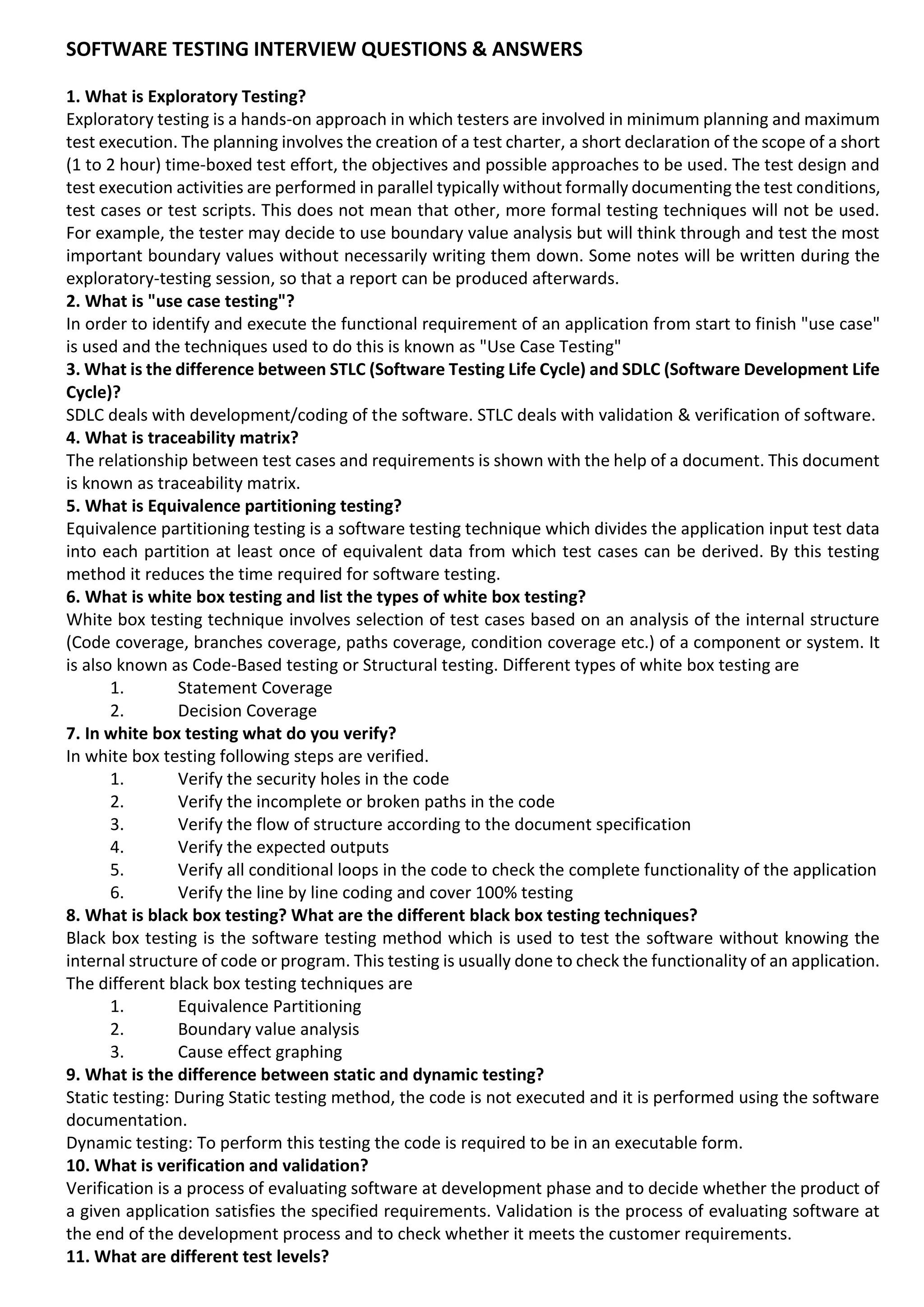 SOFTWARE TESTING INTERVIEW QUESTIONS & ANSWERS 1. What is Exploratory Testing? Exploratory testing is a hands-on approach in which testers are involved in minimum planning and maximum test execution. The planning involves the creation of a test charter, a short declaration of the scope of a short (1 to 2 hour) time-boxed test effort, the objectives and possible approaches to be used. The test design and test execution activities are performed in parallel typically without formally documenting the test conditions, test cases or test scripts. This does not mean that other, more formal testing techniques will not be used. For example, the tester may decide to use boundary value analysis but will think through and test the most important boundary values without necessarily writing them down. Some notes will be written during the exploratory-testing session, so that a report can be produced afterwards. 2. What is "use case testing"? In order to identify and execute the functional requirement of an application from start to finish "use case" is used and the techniques used to do this is known as "Use Case Testing" 3. What is the difference between STLC (Software Testing Life Cycle) and SDLC (Software Development Life Cycle)? SDLC deals with development/coding of the software. STLC deals with validation & verification of software. 4. What is traceability matrix? The relationship between test cases and requirements is shown with the help of a document. This document is known as traceability matrix. 5. What is Equivalence partitioning testing? Equivalence partitioning testing is a software testing technique which divides the application input test data into each partition at least once of equivalent data from which test cases can be derived. By this testing method it reduces the time required for software testing. 6. What is white box testing and list the types of white box testing? White box testing technique involves selection of test cases based on an analysis of the internal structure (Code coverage, branches coverage, paths coverage, condition coverage etc.) of a component or system. It is also known as Code-Based testing or Structural testing. Different types of white box testing are 1. Statement Coverage 2. Decision Coverage 7. In white box testing what do you verify? In white box testing following steps are verified. 1. Verify the security holes in the code 2. Verify the incomplete or broken paths in the code 3. Verify the flow of structure according to the document specification 4. Verify the expected outputs 5. Verify all conditional loops in the code to check the complete functionality of the application 6. Verify the line by line coding and cover 100% testing 8. What is black box testing? What are the different black box testing techniques? Black box testing is the software testing method which is used to test the software without knowing the internal structure of code or program. This testing is usually done to check the functionality of an application. The different black box testing techniques are 1. Equivalence Partitioning 2. Boundary value analysis 3. Cause effect graphing 9. What is the difference between static and dynamic testing? Static testing: During Static testing method, the code is not executed and it is performed using the software documentation. Dynamic testing: To perform this testing the code is required to be in an executable form. 10. What is verification and validation? Verification is a process of evaluating software at development phase and to decide whether the product of a given application satisfies the specified requirements. Validation is the process of evaluating software at the end of the development process and to check whether it meets the customer requirements. 11. What are different test levels? 