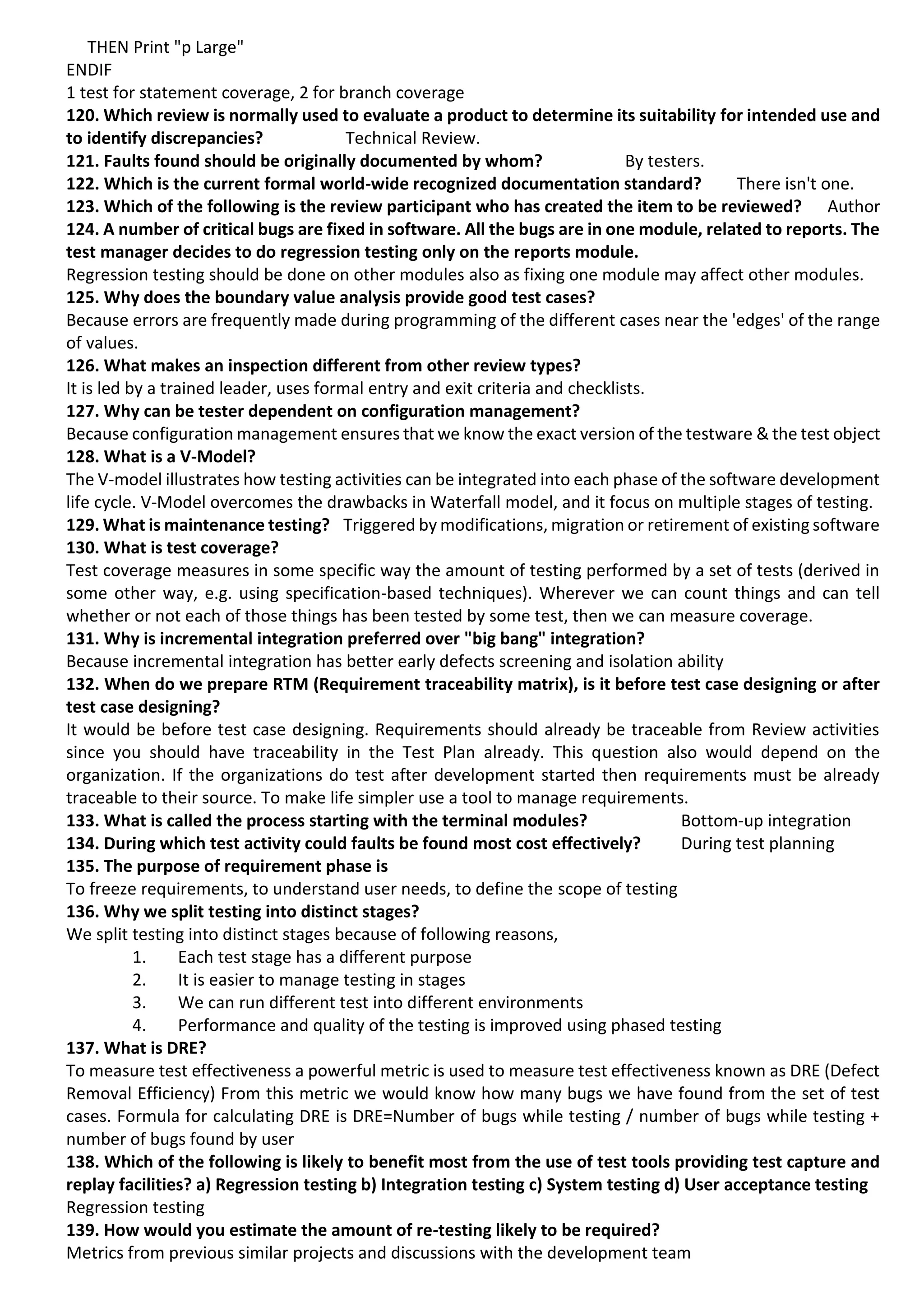 THEN Print "p Large" ENDIF 1 test for statement coverage, 2 for branch coverage 120. Which review is normally used to evaluate a product to determine its suitability for intended use and to identify discrepancies? Technical Review. 121. Faults found should be originally documented by whom? By testers. 122. Which is the current formal world-wide recognized documentation standard? There isn't one. 123. Which of the following is the review participant who has created the item to be reviewed? Author 124. A number of critical bugs are fixed in software. All the bugs are in one module, related to reports. The test manager decides to do regression testing only on the reports module. Regression testing should be done on other modules also as fixing one module may affect other modules. 125. Why does the boundary value analysis provide good test cases? Because errors are frequently made during programming of the different cases near the 'edges' of the range of values. 126. What makes an inspection different from other review types? It is led by a trained leader, uses formal entry and exit criteria and checklists. 127. Why can be tester dependent on configuration management? Because configuration management ensures that we know the exact version of the testware & the test object 128. What is a V-Model? The V-model illustrates how testing activities can be integrated into each phase of the software development life cycle. V-Model overcomes the drawbacks in Waterfall model, and it focus on multiple stages of testing. 129. What is maintenance testing? Triggered by modifications, migration or retirement of existing software 130. What is test coverage? Test coverage measures in some specific way the amount of testing performed by a set of tests (derived in some other way, e.g. using specification-based techniques). Wherever we can count things and can tell whether or not each of those things has been tested by some test, then we can measure coverage. 131. Why is incremental integration preferred over "big bang" integration? Because incremental integration has better early defects screening and isolation ability 132. When do we prepare RTM (Requirement traceability matrix), is it before test case designing or after test case designing? It would be before test case designing. Requirements should already be traceable from Review activities since you should have traceability in the Test Plan already. This question also would depend on the organization. If the organizations do test after development started then requirements must be already traceable to their source. To make life simpler use a tool to manage requirements. 133. What is called the process starting with the terminal modules? Bottom-up integration 134. During which test activity could faults be found most cost effectively? During test planning 135. The purpose of requirement phase is To freeze requirements, to understand user needs, to define the scope of testing 136. Why we split testing into distinct stages? We split testing into distinct stages because of following reasons, 1. Each test stage has a different purpose 2. It is easier to manage testing in stages 3. We can run different test into different environments 4. Performance and quality of the testing is improved using phased testing 137. What is DRE? To measure test effectiveness a powerful metric is used to measure test effectiveness known as DRE (Defect Removal Efficiency) From this metric we would know how many bugs we have found from the set of test cases. Formula for calculating DRE is DRE=Number of bugs while testing / number of bugs while testing + number of bugs found by user 138. Which of the following is likely to benefit most from the use of test tools providing test capture and replay facilities? a) Regression testing b) Integration testing c) System testing d) User acceptance testing Regression testing 139. How would you estimate the amount of re-testing likely to be required? Metrics from previous similar projects and discussions with the development team 