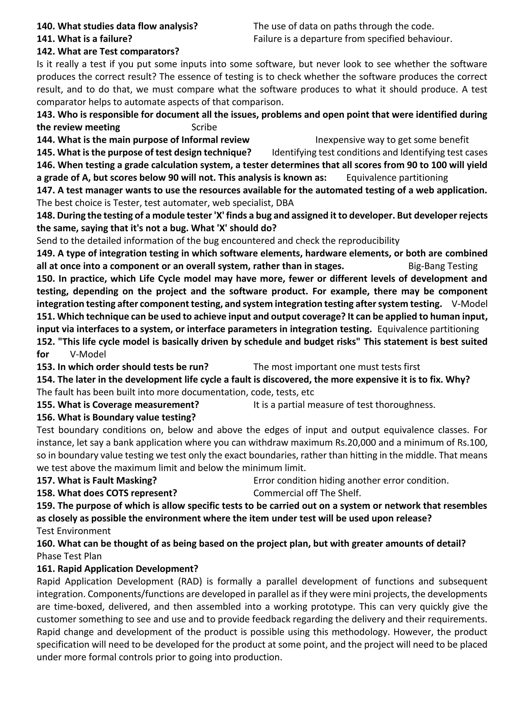 140. What studies data flow analysis? The use of data on paths through the code. 141. What is a failure? Failure is a departure from specified behaviour. 142. What are Test comparators? Is it really a test if you put some inputs into some software, but never look to see whether the software produces the correct result? The essence of testing is to check whether the software produces the correct result, and to do that, we must compare what the software produces to what it should produce. A test comparator helps to automate aspects of that comparison. 143. Who is responsible for document all the issues, problems and open point that were identified during the review meeting Scribe 144. What is the main purpose of Informal review Inexpensive way to get some benefit 145. What is the purpose of test design technique? Identifying test conditions and Identifying test cases 146. When testing a grade calculation system, a tester determines that all scores from 90 to 100 will yield a grade of A, but scores below 90 will not. This analysis is known as: Equivalence partitioning 147. A test manager wants to use the resources available for the automated testing of a web application. The best choice is Tester, test automater, web specialist, DBA 148. During the testing of a module tester 'X' finds a bug and assigned it to developer. But developer rejects the same, saying that it's not a bug. What 'X' should do? Send to the detailed information of the bug encountered and check the reproducibility 149. A type of integration testing in which software elements, hardware elements, or both are combined all at once into a component or an overall system, rather than in stages. Big-Bang Testing 150. In practice, which Life Cycle model may have more, fewer or different levels of development and testing, depending on the project and the software product. For example, there may be component integration testing after component testing, and system integration testing after system testing. V-Model 151. Which technique can be used to achieve input and output coverage? It can be applied to human input, input via interfaces to a system, or interface parameters in integration testing. Equivalence partitioning 152. "This life cycle model is basically driven by schedule and budget risks" This statement is best suited for V-Model 153. In which order should tests be run? The most important one must tests first 154. The later in the development life cycle a fault is discovered, the more expensive it is to fix. Why? The fault has been built into more documentation, code, tests, etc 155. What is Coverage measurement? It is a partial measure of test thoroughness. 156. What is Boundary value testing? Test boundary conditions on, below and above the edges of input and output equivalence classes. For instance, let say a bank application where you can withdraw maximum Rs.20,000 and a minimum of Rs.100, so in boundary value testing we test only the exact boundaries, rather than hitting in the middle. That means we test above the maximum limit and below the minimum limit. 157. What is Fault Masking? Error condition hiding another error condition. 158. What does COTS represent? Commercial off The Shelf. 159. The purpose of which is allow specific tests to be carried out on a system or network that resembles as closely as possible the environment where the item under test will be used upon release? Test Environment 160. What can be thought of as being based on the project plan, but with greater amounts of detail? Phase Test Plan 161. Rapid Application Development? Rapid Application Development (RAD) is formally a parallel development of functions and subsequent integration. Components/functions are developed in parallel as if they were mini projects, the developments are time-boxed, delivered, and then assembled into a working prototype. This can very quickly give the customer something to see and use and to provide feedback regarding the delivery and their requirements. Rapid change and development of the product is possible using this methodology. However, the product specification will need to be developed for the product at some point, and the project will need to be placed under more formal controls prior to going into production. 