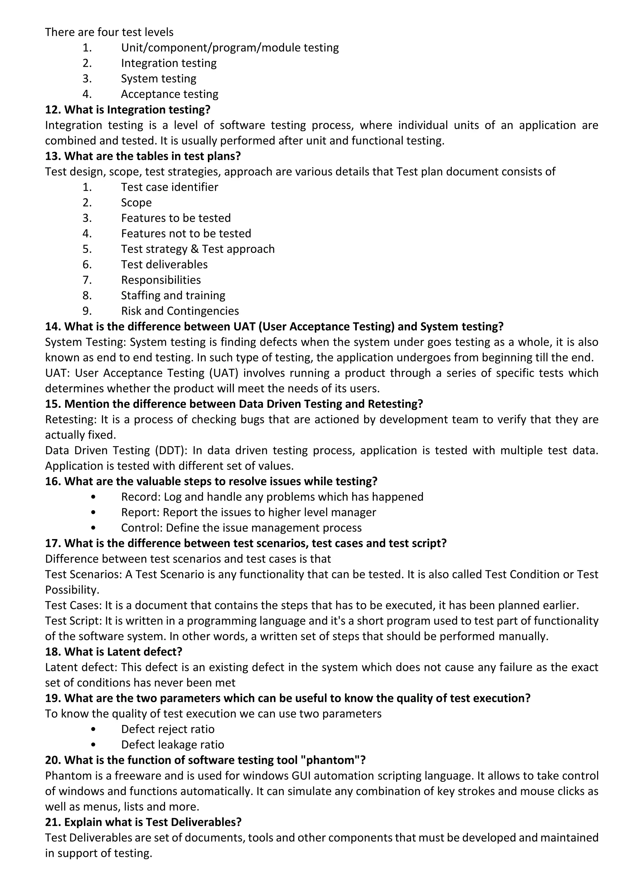 There are four test levels 1. Unit/component/program/module testing 2. Integration testing 3. System testing 4. Acceptance testing 12. What is Integration testing? Integration testing is a level of software testing process, where individual units of an application are combined and tested. It is usually performed after unit and functional testing. 13. What are the tables in test plans? Test design, scope, test strategies, approach are various details that Test plan document consists of 1. Test case identifier 2. Scope 3. Features to be tested 4. Features not to be tested 5. Test strategy & Test approach 6. Test deliverables 7. Responsibilities 8. Staffing and training 9. Risk and Contingencies 14. What is the difference between UAT (User Acceptance Testing) and System testing? System Testing: System testing is finding defects when the system under goes testing as a whole, it is also known as end to end testing. In such type of testing, the application undergoes from beginning till the end. UAT: User Acceptance Testing (UAT) involves running a product through a series of specific tests which determines whether the product will meet the needs of its users. 15. Mention the difference between Data Driven Testing and Retesting? Retesting: It is a process of checking bugs that are actioned by development team to verify that they are actually fixed. Data Driven Testing (DDT): In data driven testing process, application is tested with multiple test data. Application is tested with different set of values. 16. What are the valuable steps to resolve issues while testing? • Record: Log and handle any problems which has happened • Report: Report the issues to higher level manager • Control: Define the issue management process 17. What is the difference between test scenarios, test cases and test script? Difference between test scenarios and test cases is that Test Scenarios: A Test Scenario is any functionality that can be tested. It is also called Test Condition or Test Possibility. Test Cases: It is a document that contains the steps that has to be executed, it has been planned earlier. Test Script: It is written in a programming language and it's a short program used to test part of functionality of the software system. In other words, a written set of steps that should be performed manually. 18. What is Latent defect? Latent defect: This defect is an existing defect in the system which does not cause any failure as the exact set of conditions has never been met 19. What are the two parameters which can be useful to know the quality of test execution? To know the quality of test execution we can use two parameters • Defect reject ratio • Defect leakage ratio 20. What is the function of software testing tool "phantom"? Phantom is a freeware and is used for windows GUI automation scripting language. It allows to take control of windows and functions automatically. It can simulate any combination of key strokes and mouse clicks as well as menus, lists and more. 21. Explain what is Test Deliverables? Test Deliverables are set of documents, tools and other components that must be developed and maintained in support of testing. 