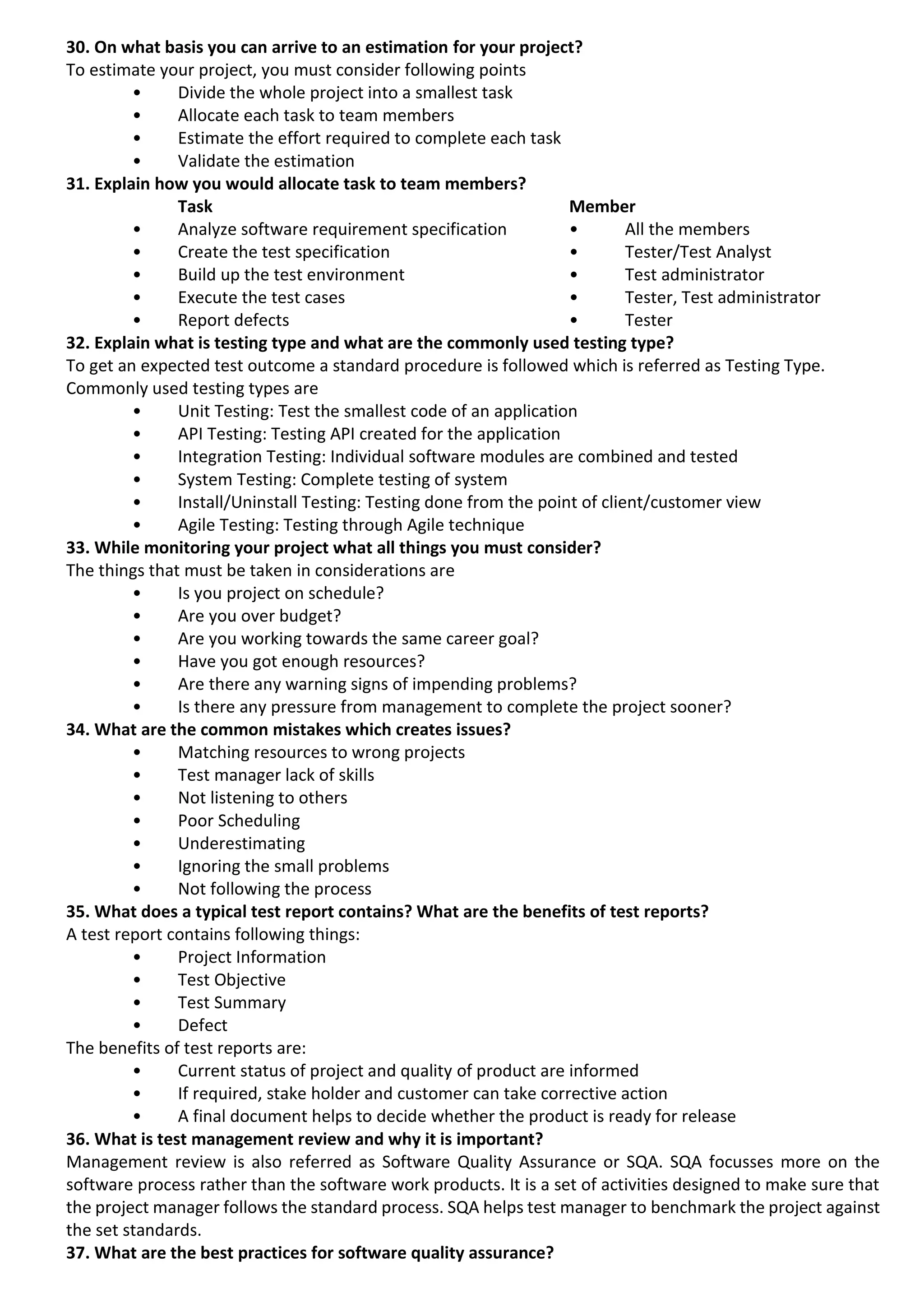 30. On what basis you can arrive to an estimation for your project? To estimate your project, you must consider following points • Divide the whole project into a smallest task • Allocate each task to team members • Estimate the effort required to complete each task • Validate the estimation 31. Explain how you would allocate task to team members? Task Member • Analyze software requirement specification • All the members • Create the test specification • Tester/Test Analyst • Build up the test environment • Test administrator • Execute the test cases • Tester, Test administrator • Report defects • Tester 32. Explain what is testing type and what are the commonly used testing type? To get an expected test outcome a standard procedure is followed which is referred as Testing Type. Commonly used testing types are • Unit Testing: Test the smallest code of an application • API Testing: Testing API created for the application • Integration Testing: Individual software modules are combined and tested • System Testing: Complete testing of system • Install/Uninstall Testing: Testing done from the point of client/customer view • Agile Testing: Testing through Agile technique 33. While monitoring your project what all things you must consider? The things that must be taken in considerations are • Is you project on schedule? • Are you over budget? • Are you working towards the same career goal? • Have you got enough resources? • Are there any warning signs of impending problems? • Is there any pressure from management to complete the project sooner? 34. What are the common mistakes which creates issues? • Matching resources to wrong projects • Test manager lack of skills • Not listening to others • Poor Scheduling • Underestimating • Ignoring the small problems • Not following the process 35. What does a typical test report contains? What are the benefits of test reports? A test report contains following things: • Project Information • Test Objective • Test Summary • Defect The benefits of test reports are: • Current status of project and quality of product are informed • If required, stake holder and customer can take corrective action • A final document helps to decide whether the product is ready for release 36. What is test management review and why it is important? Management review is also referred as Software Quality Assurance or SQA. SQA focusses more on the software process rather than the software work products. It is a set of activities designed to make sure that the project manager follows the standard process. SQA helps test manager to benchmark the project against the set standards. 37. What are the best practices for software quality assurance? 
