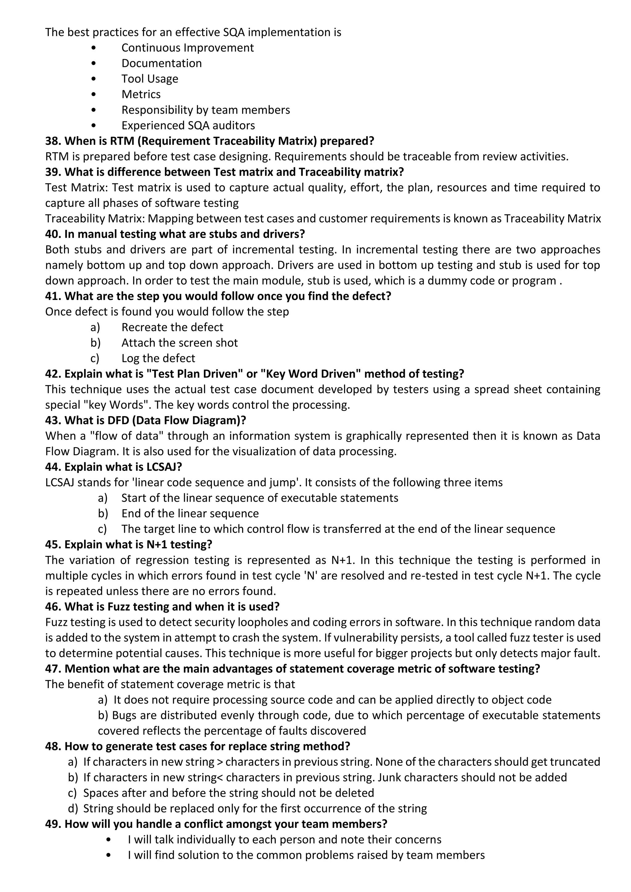 The best practices for an effective SQA implementation is • Continuous Improvement • Documentation • Tool Usage • Metrics • Responsibility by team members • Experienced SQA auditors 38. When is RTM (Requirement Traceability Matrix) prepared? RTM is prepared before test case designing. Requirements should be traceable from review activities. 39. What is difference between Test matrix and Traceability matrix? Test Matrix: Test matrix is used to capture actual quality, effort, the plan, resources and time required to capture all phases of software testing Traceability Matrix: Mapping between test cases and customer requirements is known as Traceability Matrix 40. In manual testing what are stubs and drivers? Both stubs and drivers are part of incremental testing. In incremental testing there are two approaches namely bottom up and top down approach. Drivers are used in bottom up testing and stub is used for top down approach. In order to test the main module, stub is used, which is a dummy code or program . 41. What are the step you would follow once you find the defect? Once defect is found you would follow the step a) Recreate the defect b) Attach the screen shot c) Log the defect 42. Explain what is "Test Plan Driven" or "Key Word Driven" method of testing? This technique uses the actual test case document developed by testers using a spread sheet containing special "key Words". The key words control the processing. 43. What is DFD (Data Flow Diagram)? When a "flow of data" through an information system is graphically represented then it is known as Data Flow Diagram. It is also used for the visualization of data processing. 44. Explain what is LCSAJ? LCSAJ stands for 'linear code sequence and jump'. It consists of the following three items a) Start of the linear sequence of executable statements b) End of the linear sequence c) The target line to which control flow is transferred at the end of the linear sequence 45. Explain what is N+1 testing? The variation of regression testing is represented as N+1. In this technique the testing is performed in multiple cycles in which errors found in test cycle 'N' are resolved and re-tested in test cycle N+1. The cycle is repeated unless there are no errors found. 46. What is Fuzz testing and when it is used? Fuzz testing is used to detect security loopholes and coding errors in software. In this technique random data is added to the system in attempt to crash the system. If vulnerability persists, a tool called fuzz tester is used to determine potential causes. This technique is more useful for bigger projects but only detects major fault. 47. Mention what are the main advantages of statement coverage metric of software testing? The benefit of statement coverage metric is that a) It does not require processing source code and can be applied directly to object code b) Bugs are distributed evenly through code, due to which percentage of executable statements covered reflects the percentage of faults discovered 48. How to generate test cases for replace string method? a) If characters in new string > characters in previous string. None of the characters should get truncated b) If characters in new string< characters in previous string. Junk characters should not be added c) Spaces after and before the string should not be deleted d) String should be replaced only for the first occurrence of the string 49. How will you handle a conflict amongst your team members? • I will talk individually to each person and note their concerns • I will find solution to the common problems raised by team members 