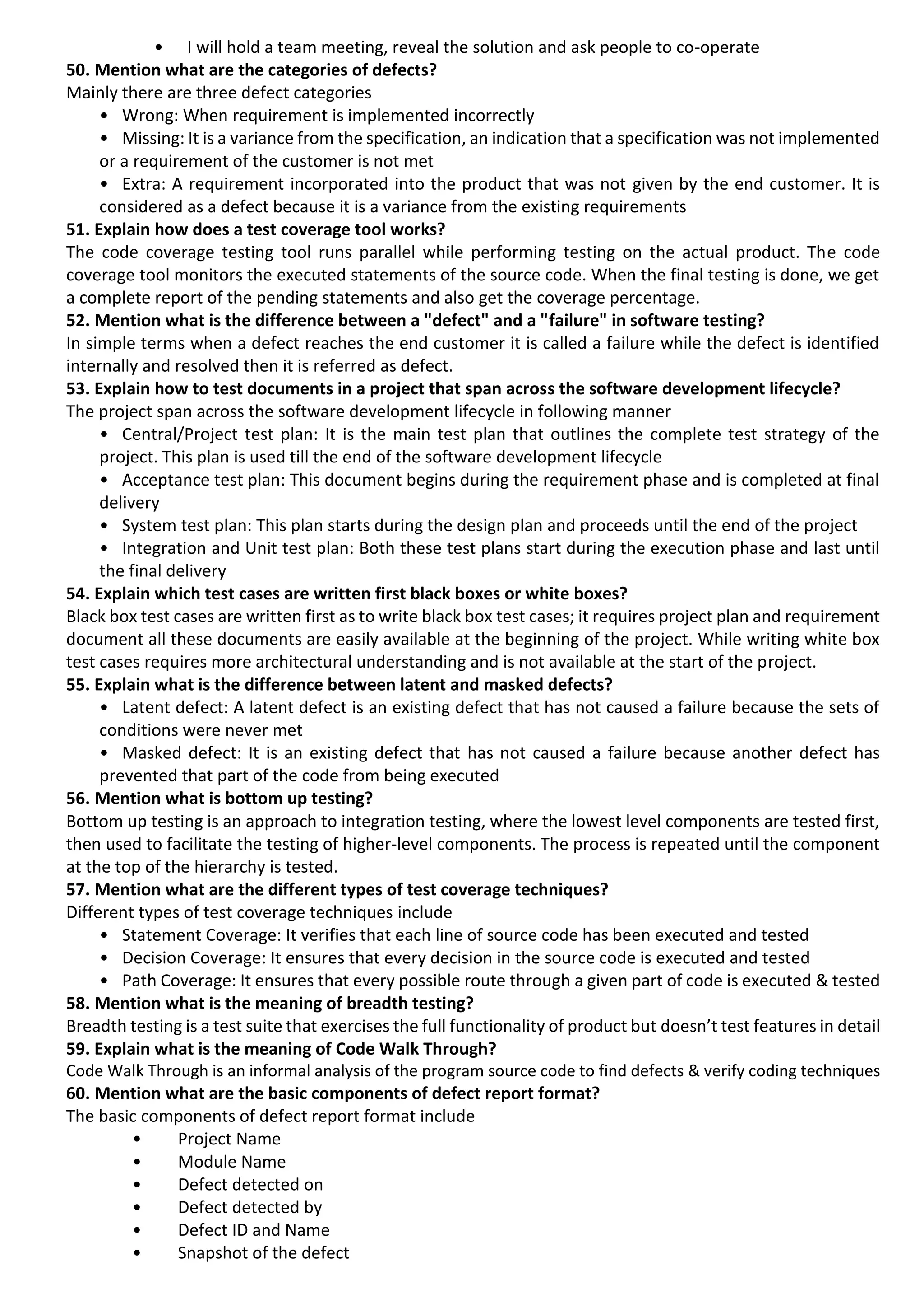 • I will hold a team meeting, reveal the solution and ask people to co-operate 50. Mention what are the categories of defects? Mainly there are three defect categories • Wrong: When requirement is implemented incorrectly • Missing: It is a variance from the specification, an indication that a specification was not implemented or a requirement of the customer is not met • Extra: A requirement incorporated into the product that was not given by the end customer. It is considered as a defect because it is a variance from the existing requirements 51. Explain how does a test coverage tool works? The code coverage testing tool runs parallel while performing testing on the actual product. The code coverage tool monitors the executed statements of the source code. When the final testing is done, we get a complete report of the pending statements and also get the coverage percentage. 52. Mention what is the difference between a "defect" and a "failure" in software testing? In simple terms when a defect reaches the end customer it is called a failure while the defect is identified internally and resolved then it is referred as defect. 53. Explain how to test documents in a project that span across the software development lifecycle? The project span across the software development lifecycle in following manner • Central/Project test plan: It is the main test plan that outlines the complete test strategy of the project. This plan is used till the end of the software development lifecycle • Acceptance test plan: This document begins during the requirement phase and is completed at final delivery • System test plan: This plan starts during the design plan and proceeds until the end of the project • Integration and Unit test plan: Both these test plans start during the execution phase and last until the final delivery 54. Explain which test cases are written first black boxes or white boxes? Black box test cases are written first as to write black box test cases; it requires project plan and requirement document all these documents are easily available at the beginning of the project. While writing white box test cases requires more architectural understanding and is not available at the start of the project. 55. Explain what is the difference between latent and masked defects? • Latent defect: A latent defect is an existing defect that has not caused a failure because the sets of conditions were never met • Masked defect: It is an existing defect that has not caused a failure because another defect has prevented that part of the code from being executed 56. Mention what is bottom up testing? Bottom up testing is an approach to integration testing, where the lowest level components are tested first, then used to facilitate the testing of higher-level components. The process is repeated until the component at the top of the hierarchy is tested. 57. Mention what are the different types of test coverage techniques? Different types of test coverage techniques include • Statement Coverage: It verifies that each line of source code has been executed and tested • Decision Coverage: It ensures that every decision in the source code is executed and tested • Path Coverage: It ensures that every possible route through a given part of code is executed & tested 58. Mention what is the meaning of breadth testing? Breadth testing is a test suite that exercises the full functionality of product but doesn’t test features in detail 59. Explain what is the meaning of Code Walk Through? Code Walk Through is an informal analysis of the program source code to find defects & verify coding techniques 60. Mention what are the basic components of defect report format? The basic components of defect report format include • Project Name • Module Name • Defect detected on • Defect detected by • Defect ID and Name • Snapshot of the defect 