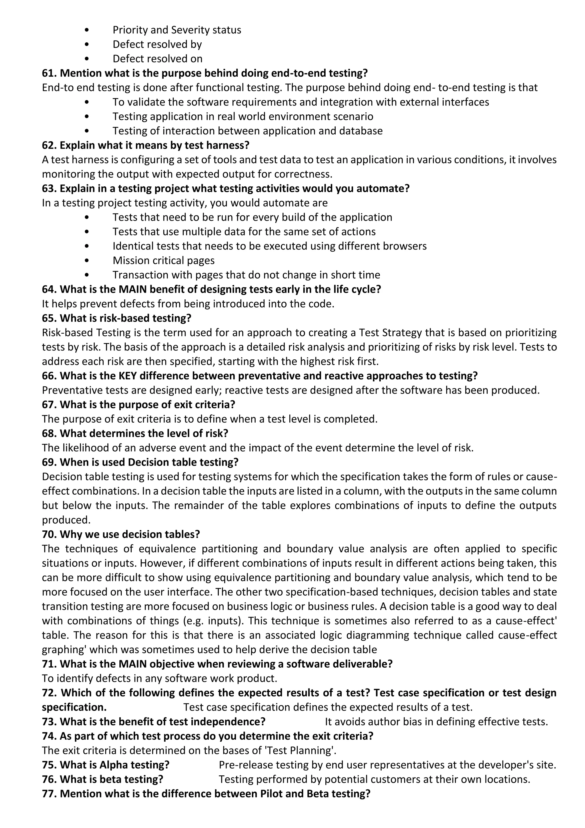 • Priority and Severity status • Defect resolved by • Defect resolved on 61. Mention what is the purpose behind doing end-to-end testing? End-to end testing is done after functional testing. The purpose behind doing end- to-end testing is that • To validate the software requirements and integration with external interfaces • Testing application in real world environment scenario • Testing of interaction between application and database 62. Explain what it means by test harness? A test harness is configuring a set of tools and test data to test an application in various conditions, it involves monitoring the output with expected output for correctness. 63. Explain in a testing project what testing activities would you automate? In a testing project testing activity, you would automate are • Tests that need to be run for every build of the application • Tests that use multiple data for the same set of actions • Identical tests that needs to be executed using different browsers • Mission critical pages • Transaction with pages that do not change in short time 64. What is the MAIN benefit of designing tests early in the life cycle? It helps prevent defects from being introduced into the code. 65. What is risk-based testing? Risk-based Testing is the term used for an approach to creating a Test Strategy that is based on prioritizing tests by risk. The basis of the approach is a detailed risk analysis and prioritizing of risks by risk level. Tests to address each risk are then specified, starting with the highest risk first. 66. What is the KEY difference between preventative and reactive approaches to testing? Preventative tests are designed early; reactive tests are designed after the software has been produced. 67. What is the purpose of exit criteria? The purpose of exit criteria is to define when a test level is completed. 68. What determines the level of risk? The likelihood of an adverse event and the impact of the event determine the level of risk. 69. When is used Decision table testing? Decision table testing is used for testing systems for which the specification takes the form of rules or cause- effect combinations. In a decision table the inputs are listed in a column, with the outputs in the same column but below the inputs. The remainder of the table explores combinations of inputs to define the outputs produced. 70. Why we use decision tables? The techniques of equivalence partitioning and boundary value analysis are often applied to specific situations or inputs. However, if different combinations of inputs result in different actions being taken, this can be more difficult to show using equivalence partitioning and boundary value analysis, which tend to be more focused on the user interface. The other two specification-based techniques, decision tables and state transition testing are more focused on business logic or business rules. A decision table is a good way to deal with combinations of things (e.g. inputs). This technique is sometimes also referred to as a cause-effect' table. The reason for this is that there is an associated logic diagramming technique called cause-effect graphing' which was sometimes used to help derive the decision table 71. What is the MAIN objective when reviewing a software deliverable? To identify defects in any software work product. 72. Which of the following defines the expected results of a test? Test case specification or test design specification. Test case specification defines the expected results of a test. 73. What is the benefit of test independence? It avoids author bias in defining effective tests. 74. As part of which test process do you determine the exit criteria? The exit criteria is determined on the bases of 'Test Planning'. 75. What is Alpha testing? Pre-release testing by end user representatives at the developer's site. 76. What is beta testing? Testing performed by potential customers at their own locations. 77. Mention what is the difference between Pilot and Beta testing? 