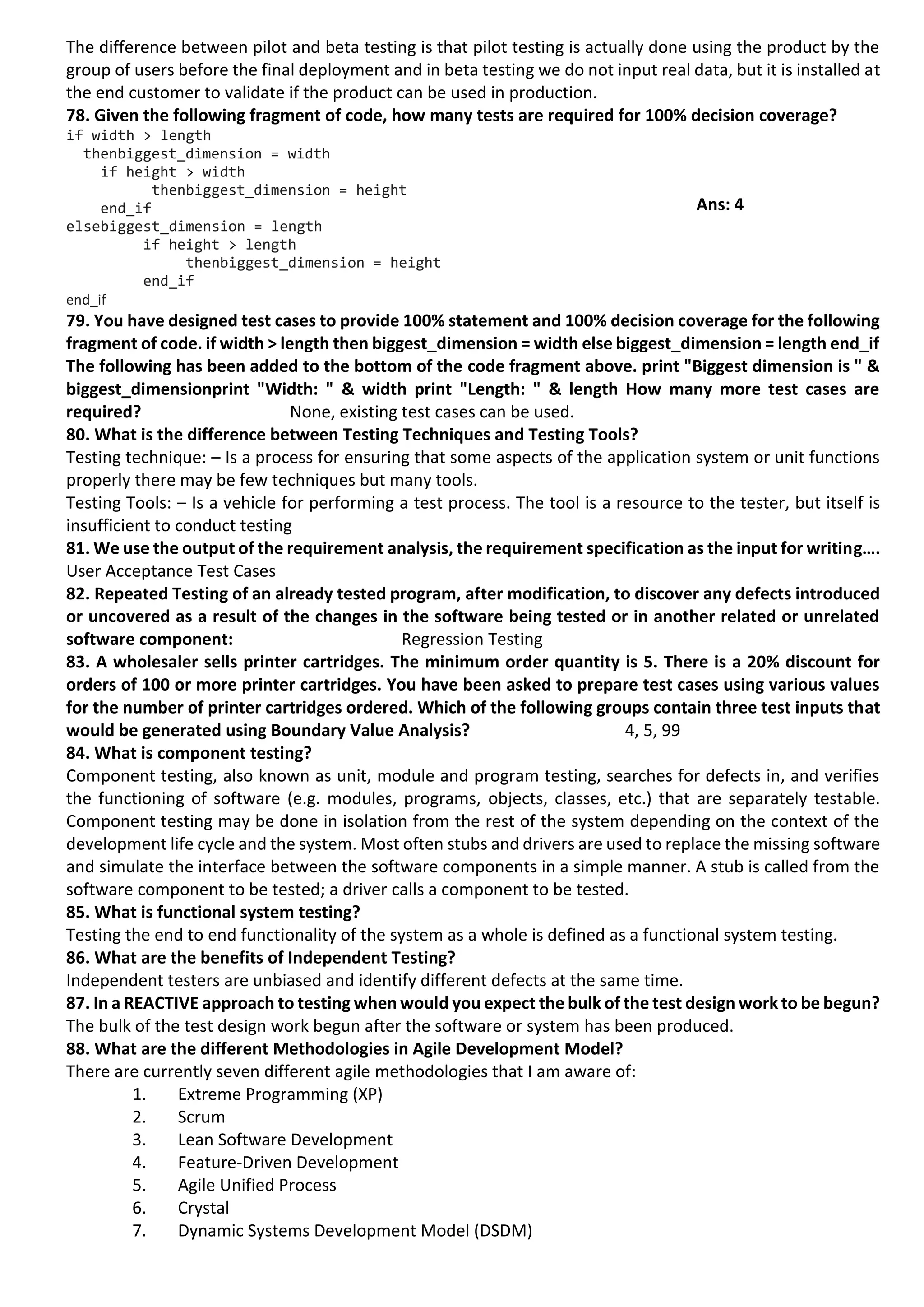 The difference between pilot and beta testing is that pilot testing is actually done using the product by the group of users before the final deployment and in beta testing we do not input real data, but it is installed at the end customer to validate if the product can be used in production. 78. Given the following fragment of code, how many tests are required for 100% decision coverage? if width > length thenbiggest_dimension = width if height > width thenbiggest_dimension = height end_if elsebiggest_dimension = length if height > length thenbiggest_dimension = height end_if end_if 79. You have designed test cases to provide 100% statement and 100% decision coverage for the following fragment of code. if width > length then biggest_dimension = width else biggest_dimension = length end_if The following has been added to the bottom of the code fragment above. print "Biggest dimension is " & biggest_dimensionprint "Width: " & width print "Length: " & length How many more test cases are required? None, existing test cases can be used. 80. What is the difference between Testing Techniques and Testing Tools? Testing technique: – Is a process for ensuring that some aspects of the application system or unit functions properly there may be few techniques but many tools. Testing Tools: – Is a vehicle for performing a test process. The tool is a resource to the tester, but itself is insufficient to conduct testing 81. We use the output of the requirement analysis, the requirement specification as the input for writing…. User Acceptance Test Cases 82. Repeated Testing of an already tested program, after modification, to discover any defects introduced or uncovered as a result of the changes in the software being tested or in another related or unrelated software component: Regression Testing 83. A wholesaler sells printer cartridges. The minimum order quantity is 5. There is a 20% discount for orders of 100 or more printer cartridges. You have been asked to prepare test cases using various values for the number of printer cartridges ordered. Which of the following groups contain three test inputs that would be generated using Boundary Value Analysis? 4, 5, 99 84. What is component testing? Component testing, also known as unit, module and program testing, searches for defects in, and verifies the functioning of software (e.g. modules, programs, objects, classes, etc.) that are separately testable. Component testing may be done in isolation from the rest of the system depending on the context of the development life cycle and the system. Most often stubs and drivers are used to replace the missing software and simulate the interface between the software components in a simple manner. A stub is called from the software component to be tested; a driver calls a component to be tested. 85. What is functional system testing? Testing the end to end functionality of the system as a whole is defined as a functional system testing. 86. What are the benefits of Independent Testing? Independent testers are unbiased and identify different defects at the same time. 87. In a REACTIVE approach to testing when would you expect the bulk of the test design work to be begun? The bulk of the test design work begun after the software or system has been produced. 88. What are the different Methodologies in Agile Development Model? There are currently seven different agile methodologies that I am aware of: 1. Extreme Programming (XP) 2. Scrum 3. Lean Software Development 4. Feature-Driven Development 5. Agile Unified Process 6. Crystal 7. Dynamic Systems Development Model (DSDM) Ans: 4 