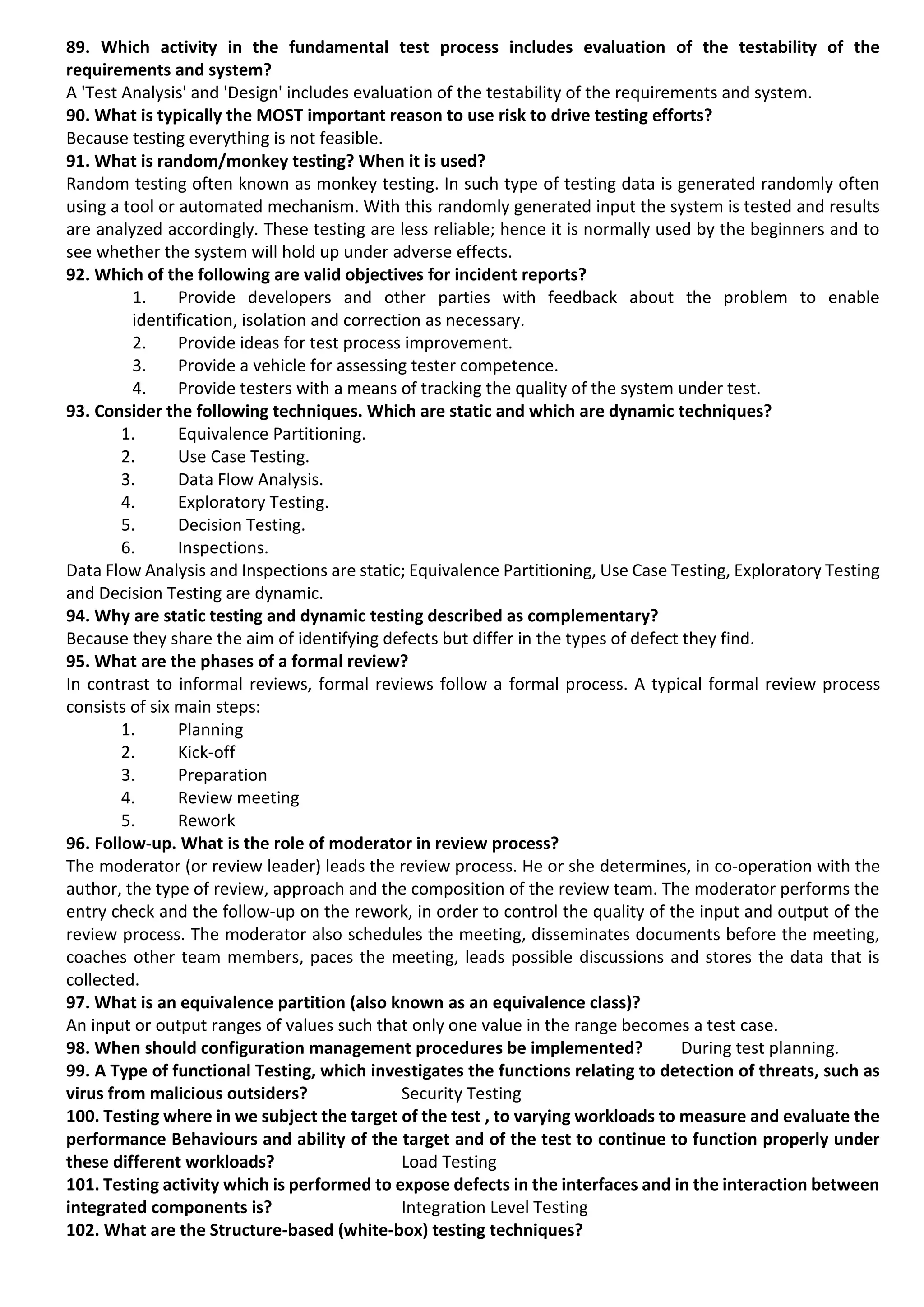 89. Which activity in the fundamental test process includes evaluation of the testability of the requirements and system? A 'Test Analysis' and 'Design' includes evaluation of the testability of the requirements and system. 90. What is typically the MOST important reason to use risk to drive testing efforts? Because testing everything is not feasible. 91. What is random/monkey testing? When it is used? Random testing often known as monkey testing. In such type of testing data is generated randomly often using a tool or automated mechanism. With this randomly generated input the system is tested and results are analyzed accordingly. These testing are less reliable; hence it is normally used by the beginners and to see whether the system will hold up under adverse effects. 92. Which of the following are valid objectives for incident reports? 1. Provide developers and other parties with feedback about the problem to enable identification, isolation and correction as necessary. 2. Provide ideas for test process improvement. 3. Provide a vehicle for assessing tester competence. 4. Provide testers with a means of tracking the quality of the system under test. 93. Consider the following techniques. Which are static and which are dynamic techniques? 1. Equivalence Partitioning. 2. Use Case Testing. 3. Data Flow Analysis. 4. Exploratory Testing. 5. Decision Testing. 6. Inspections. Data Flow Analysis and Inspections are static; Equivalence Partitioning, Use Case Testing, Exploratory Testing and Decision Testing are dynamic. 94. Why are static testing and dynamic testing described as complementary? Because they share the aim of identifying defects but differ in the types of defect they find. 95. What are the phases of a formal review? In contrast to informal reviews, formal reviews follow a formal process. A typical formal review process consists of six main steps: 1. Planning 2. Kick-off 3. Preparation 4. Review meeting 5. Rework 96. Follow-up. What is the role of moderator in review process? The moderator (or review leader) leads the review process. He or she determines, in co-operation with the author, the type of review, approach and the composition of the review team. The moderator performs the entry check and the follow-up on the rework, in order to control the quality of the input and output of the review process. The moderator also schedules the meeting, disseminates documents before the meeting, coaches other team members, paces the meeting, leads possible discussions and stores the data that is collected. 97. What is an equivalence partition (also known as an equivalence class)? An input or output ranges of values such that only one value in the range becomes a test case. 98. When should configuration management procedures be implemented? During test planning. 99. A Type of functional Testing, which investigates the functions relating to detection of threats, such as virus from malicious outsiders? Security Testing 100. Testing where in we subject the target of the test , to varying workloads to measure and evaluate the performance Behaviours and ability of the target and of the test to continue to function properly under these different workloads? Load Testing 101. Testing activity which is performed to expose defects in the interfaces and in the interaction between integrated components is? Integration Level Testing 102. What are the Structure-based (white-box) testing techniques? 