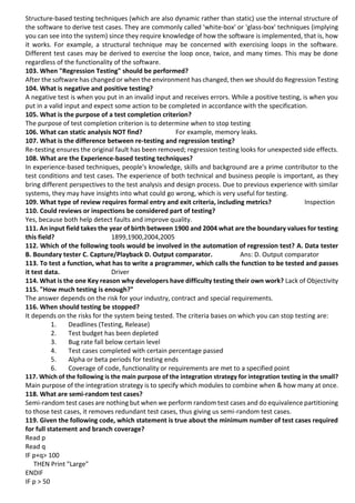 Structure-based testing techniques (which are also dynamic rather than static) use the internal structure of
the software to derive test cases. They are commonly called 'white-box' or 'glass-box' techniques (implying
you can see into the system) since they require knowledge of how the software is implemented, that is, how
it works. For example, a structural technique may be concerned with exercising loops in the software.
Different test cases may be derived to exercise the loop once, twice, and many times. This may be done
regardless of the functionality of the software.
103. When "Regression Testing" should be performed?
After the software has changed or when the environment has changed, then we should do Regression Testing
104. What is negative and positive testing?
A negative test is when you put in an invalid input and receives errors. While a positive testing, is when you
put in a valid input and expect some action to be completed in accordance with the specification.
105. What is the purpose of a test completion criterion?
The purpose of test completion criterion is to determine when to stop testing
106. What can static analysis NOT find? For example, memory leaks.
107. What is the difference between re-testing and regression testing?
Re-testing ensures the original fault has been removed; regression testing looks for unexpected side effects.
108. What are the Experience-based testing techniques?
In experience-based techniques, people's knowledge, skills and background are a prime contributor to the
test conditions and test cases. The experience of both technical and business people is important, as they
bring different perspectives to the test analysis and design process. Due to previous experience with similar
systems, they may have insights into what could go wrong, which is very useful for testing.
109. What type of review requires formal entry and exit criteria, including metrics? Inspection
110. Could reviews or inspections be considered part of testing?
Yes, because both help detect faults and improve quality.
111. An input field takes the year of birth between 1900 and 2004 what are the boundary values for testing
this field? 1899,1900,2004,2005
112. Which of the following tools would be involved in the automation of regression test? A. Data tester
B. Boundary tester C. Capture/Playback D. Output comparator. Ans: D. Output comparator
113. To test a function, what has to write a programmer, which calls the function to be tested and passes
it test data. Driver
114. What is the one Key reason why developers have difficulty testing their own work? Lack of Objectivity
115. "How much testing is enough?"
The answer depends on the risk for your industry, contract and special requirements.
116. When should testing be stopped?
It depends on the risks for the system being tested. The criteria bases on which you can stop testing are:
1. Deadlines (Testing, Release)
2. Test budget has been depleted
3. Bug rate fall below certain level
4. Test cases completed with certain percentage passed
5. Alpha or beta periods for testing ends
6. Coverage of code, functionality or requirements are met to a specified point
117. Which of the following is the main purpose of the integration strategy for integration testing in the small?
Main purpose of the integration strategy is to specify which modules to combine when & how many at once.
118. What are semi-random test cases?
Semi-random test cases are nothing but when we perform random test cases and do equivalence partitioning
to those test cases, it removes redundant test cases, thus giving us semi-random test cases.
119. Given the following code, which statement is true about the minimum number of test cases required
for full statement and branch coverage?
Read p
Read q
IF p+q> 100
THEN Print "Large"
ENDIF
IF p > 50
 