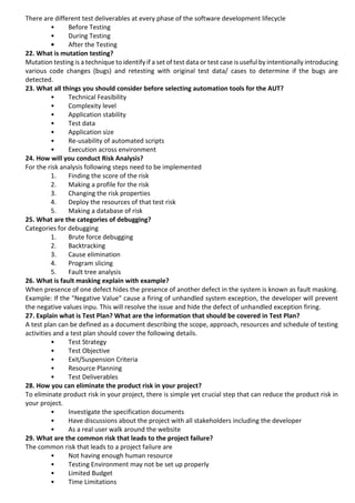 There are different test deliverables at every phase of the software development lifecycle
• Before Testing
• During Testing
• After the Testing
22. What is mutation testing?
Mutation testing is a technique to identify if a set of test data or test case is useful by intentionally introducing
various code changes (bugs) and retesting with original test data/ cases to determine if the bugs are
detected.
23. What all things you should consider before selecting automation tools for the AUT?
• Technical Feasibility
• Complexity level
• Application stability
• Test data
• Application size
• Re-usability of automated scripts
• Execution across environment
24. How will you conduct Risk Analysis?
For the risk analysis following steps need to be implemented
1. Finding the score of the risk
2. Making a profile for the risk
3. Changing the risk properties
4. Deploy the resources of that test risk
5. Making a database of risk
25. What are the categories of debugging?
Categories for debugging
1. Brute force debugging
2. Backtracking
3. Cause elimination
4. Program slicing
5. Fault tree analysis
26. What is fault masking explain with example?
When presence of one defect hides the presence of another defect in the system is known as fault masking.
Example: If the "Negative Value" cause a firing of unhandled system exception, the developer will prevent
the negative values inpu. This will resolve the issue and hide the defect of unhandled exception firing.
27. Explain what is Test Plan? What are the information that should be covered in Test Plan?
A test plan can be defined as a document describing the scope, approach, resources and schedule of testing
activities and a test plan should cover the following details.
• Test Strategy
• Test Objective
• Exit/Suspension Criteria
• Resource Planning
• Test Deliverables
28. How you can eliminate the product risk in your project?
To eliminate product risk in your project, there is simple yet crucial step that can reduce the product risk in
your project.
• Investigate the specification documents
• Have discussions about the project with all stakeholders including the developer
• As a real user walk around the website
29. What are the common risk that leads to the project failure?
The common risk that leads to a project failure are
• Not having enough human resource
• Testing Environment may not be set up properly
• Limited Budget
• Time Limitations
 