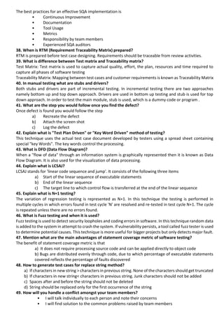 The best practices for an effective SQA implementation is
• Continuous Improvement
• Documentation
• Tool Usage
• Metrics
• Responsibility by team members
• Experienced SQA auditors
38. When is RTM (Requirement Traceability Matrix) prepared?
RTM is prepared before test case designing. Requirements should be traceable from review activities.
39. What is difference between Test matrix and Traceability matrix?
Test Matrix: Test matrix is used to capture actual quality, effort, the plan, resources and time required to
capture all phases of software testing
Traceability Matrix: Mapping between test cases and customer requirements is known as Traceability Matrix
40. In manual testing what are stubs and drivers?
Both stubs and drivers are part of incremental testing. In incremental testing there are two approaches
namely bottom up and top down approach. Drivers are used in bottom up testing and stub is used for top
down approach. In order to test the main module, stub is used, which is a dummy code or program .
41. What are the step you would follow once you find the defect?
Once defect is found you would follow the step
a) Recreate the defect
b) Attach the screen shot
c) Log the defect
42. Explain what is "Test Plan Driven" or "Key Word Driven" method of testing?
This technique uses the actual test case document developed by testers using a spread sheet containing
special "key Words". The key words control the processing.
43. What is DFD (Data Flow Diagram)?
When a "flow of data" through an information system is graphically represented then it is known as Data
Flow Diagram. It is also used for the visualization of data processing.
44. Explain what is LCSAJ?
LCSAJ stands for 'linear code sequence and jump'. It consists of the following three items
a) Start of the linear sequence of executable statements
b) End of the linear sequence
c) The target line to which control flow is transferred at the end of the linear sequence
45. Explain what is N+1 testing?
The variation of regression testing is represented as N+1. In this technique the testing is performed in
multiple cycles in which errors found in test cycle 'N' are resolved and re-tested in test cycle N+1. The cycle
is repeated unless there are no errors found.
46. What is Fuzz testing and when it is used?
Fuzz testing is used to detect security loopholes and coding errors in software. In this technique random data
is added to the system in attempt to crash the system. If vulnerability persists, a tool called fuzz tester is used
to determine potential causes. This technique is more useful for bigger projects but only detects major fault.
47. Mention what are the main advantages of statement coverage metric of software testing?
The benefit of statement coverage metric is that
a) It does not require processing source code and can be applied directly to object code
b) Bugs are distributed evenly through code, due to which percentage of executable statements
covered reflects the percentage of faults discovered
48. How to generate test cases for replace string method?
a) If characters in new string > characters in previous string. None of the characters should get truncated
b) If characters in new string< characters in previous string. Junk characters should not be added
c) Spaces after and before the string should not be deleted
d) String should be replaced only for the first occurrence of the string
49. How will you handle a conflict amongst your team members?
• I will talk individually to each person and note their concerns
• I will find solution to the common problems raised by team members
 