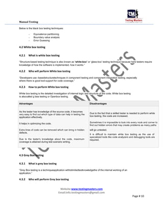 Manual Testing
Below is the black box testing techniques:
- Equivalence partitioning
- Boundary value analysis
- Error Guessing
4.2 White box testing
4.2.1 What is white box testing
“Structure-based testing technique is also known as „white-box‟ or „glass-box‟ testing technique because here testers require
knowledge of how the software is implemented, how it works “
4.2.2 Who will perform White box testing
“Developers use -basedstructuretechniques in component testing and component integration testing, especially
where there is good tool support for code coverage.”
4.2.3 How to perform White box testing
White box testing is the detailed investigation of internal logic and structure of the code. White box testing
is alsocalled g lass testing or Openbox testing.
Advantages Disadvantages
As the tester has knowledge of the source code, it becomes
Due to the fact that a skilled tester is needed to perform white
very easy to find out which type of data can help in testing the
box testing, the costs are increased.
application effectively.
It helps in optimizing the code. Sometimes it is impossible to look into every nook and corner to
find out hidden errors that may create problems as many paths
Extra lines of code can be removed which can bring in hidden will go untested.
defects.
It is difficult to maintain white box testing as the use of
Due to the tester's knowledge about the code, maximum
specialized tools like code analyzers and debugging tools are
required.
coverage is attained during test scenario writing.
4.3 Grey Box testing
4.3.1 What is grey box testing
“Grey Box testing is a techniqueapplication withtolimitedtestknowledgethe of the internal working of an
application.”
4.3.2 Who will perform Grey box testing
Website:www.testingmasters.com
Email:info.testingmasters@gmail.com
Page # 10
 
