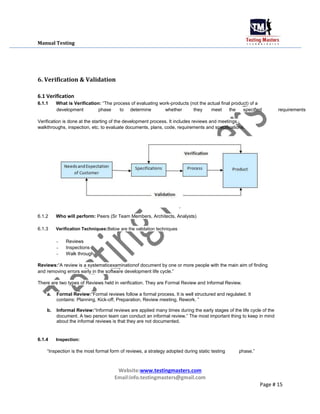Manual Testing
6. Verification & Validation
6.1 Verification
6.1.1 What is Verification: “The process of evaluating work-products (not the actual final product) of a
development phase to determine whether they meet the specified requirements
Verification is done at the starting of the development process. It includes reviews and meetings,
walkthroughs, inspection, etc. to evaluate documents, plans, code, requirements and specifications.
6.1.2 Who will perform: Peers (Sr Team Members, Architects, Analysts)
6.1.3 Verification Techniques:Below are the validation techniques
- Reviews
- Inspections
- Walk through
Reviews:“A review is a systematicexaminationof document by one or more people with the main aim of finding
and removing errors early in the software development life cycle.”
There are two types of Reviews held in verification. They are Formal Review and Informal Review.
a. Formal Review:“Formal reviews follow a formal process. It is well structured and regulated. It
contains: Planning, Kick-off, Preparation, Review meeting, Rework. ”
b. Informal Review:“Informal reviews are applied many times during the early stages of the life cycle of the
document. A two person team can conduct an informal review.” The most important thing to keep in mind
about the informal reviews is that they are not documented.
6.1.4 Inspection:
“Inspection is the most formal form of reviews, a strategy adopted during static testing phase.”
Website:www.testingmasters.com
Email:info.testingmasters@gmail.com
Page # 15
 