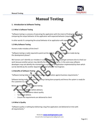 Manual Testing
Manual Testing
1. Introduction to Software Testing
1.1 What is Software Testing
“Software testing is a process of executing the application with the intent of finding the defects by
comparing the output behavior of the application with expected behavior (requirement).”
In other words it’s comparing the actual behavior of an application with expected behavior.
1.2 Why Software Testing
Humans make mistakes all the time!!
“Software testing is really required to point out the defects and errors that were made during
the development phases”.
We humans can’t identify our mistakes in a work done by us. We should get someone else to check our
work because another person may identify the mistakes done by us. In the same way software
developers may not identify the mismatches in a program or application implemented by them which
can be identify by the another department called Software Test Engineer.
1.3 Benefits of Software Testing
“Software testing helps in finalizing the software application against business requirements.”
Software testing makes sure that the testing is being done properly and hence the system is ready for
the customers to use.
Below are few benefits of software testing.
- Finding the defects before delivery
- Gaines the confidence about quality
- To Prevent defects
- Ensure the requirements are delivered to client
1.4 What is Quality
“Software quality is nothing but delivering a bug free application and delivered on time with
all requirements.”
Website:www.testingmasters.com
Email:info.testingmasters@gmail.com
Page # 1
 