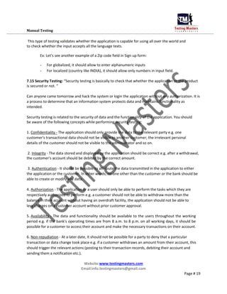 Manual Testing
This type of testing validates whether the application is capable for using all over the world and
to check whether the input accepts all the language texts.
Ex: Let’s see another example of a Zip code field in Sign up form:
- For globalized, it should allow to enter alphanumeric inputs
- For localized (country like INDIA), it should allow only numbers in input field.
7.15 Security Testing: “Security testing is basically to check that whether the application or the product
is secured or not. “
Can anyone came tomorrow and hack the system or login the application without any authorization. It is
a process to determine that an information system protects data and maintains functionality as
intended.
Security testing is related to the security of data and the functionality of the application. You should
be aware of the following concepts while performing security testing:
1. Confidentiality - The application should only provide the data to the relevant party e.g. one
customer's transactional data should not be visible to another customer; the irrelevant personal
details of the customer should not be visible to the administrator and so on.
2. Integrity - The data stored and displayed by the application should be correct e.g. after a withdrawal,
the customer's account should be debited by the correct amount.
3. Authentication - It should be possible to attribute the data transmitted in the application to either
the application or the customer. In other words, no one other than the customer or the bank should be
able to create or modify any data.
4. Authorization - The application or a user should only be able to perform the tasks which they are
respectively authorized to perform e.g. a customer should not be able to withdraw more than the
balance in their account without having an overdraft facility, the application should not be able to
levy charges on a customer account without prior customer approval.
5. Availability - The data and functionality should be available to the users throughout the working
period e.g. if the bank's operating times are from 8 a.m. to 8 p.m. on all working days, it should be
possible for a customer to access their account and make the necessary transactions on their account.
6. Non-repudiation - At a later date, it should not be possible for a party to deny that a particular
transaction or data change took place e.g. if a customer withdraws an amount from their account, this
should trigger the relevant actions (posting to their transaction records, debiting their account and
sending them a notification etc.).
Website:www.testingmasters.com
Email:info.testingmasters@gmail.com
Page # 19
 