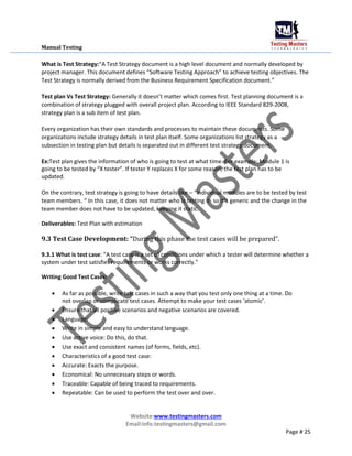 Manual Testing
What is Test Strategy:“A Test Strategy document is a high level document and normally developed by
project manager. This document defines “Software Testing Approach” to achieve testing objectives. The
Test Strategy is normally derived from the Business Requirement Specification document.”
Test plan Vs Test Strategy: Generally it doesn’t matter which comes first. Test planning document is a
combination of strategy plugged with overall project plan. According to IEEE Standard 829-2008,
strategy plan is a sub item of test plan.
Every organization has their own standards and processes to maintain these documents. Some
organizations include strategy details in test plan itself. Some organizations list strategy as a
subsection in testing plan but details is separated out in different test strategy document.
Ex:Test plan gives the information of who is going to test at what time. For example: Module 1 is
going to be tested by “X tester”. If tester Y replaces X for some reason, the test plan has to be
updated.
On the contrary, test strategy is going to have details like – “Individual modules are to be tested by test
team members. “ In this case, it does not matter who is testing it- so it’s generic and the change in the
team member does not have to be updated, keeping it static.
Deliverables: Test Plan with estimation
9.3 Test Case Development: “During this phase the test cases will be prepared”.
9.3.1 What is test case: “A test case is a set of conditions under which a tester will determine whether a
system under test satisfies requirements or works correctly.”
Writing Good Test Cases:
 As far as possible, write test cases in such a way that you test only one thing at a time. Do
not overlap or complicate test cases. Attempt to make your test cases ‘atomic’.

 Ensure that all positive scenarios and negative scenarios are covered.

 Language:

 Write in simple and easy to understand language.

 Use active voice: Do this, do that.

 Use exact and consistent names (of forms, fields, etc).

 Characteristics of a good test case:

 Accurate: Exacts the purpose.

 Economical: No unnecessary steps or words.

 Traceable: Capable of being traced to requirements.

 Repeatable: Can be used to perform the test over and over.
Website:www.testingmasters.com
Email:info.testingmasters@gmail.com
Page # 25
 