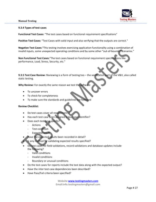 Manual Testing
9.3.4 Types of test cases
Functional Test Cases: “The test cases based on functional requirement specifications”
Positive Test Cases: “Test Cases with valid input and also verifying that the outputs are correct.”
Negative Test Cases:“This testing involves exercising application functionality using a combination of
invalid inputs, some unexpected operating conditions and by some other “out-of-bounds” scenarios.”
Non Functional Test Cases:“The test cases based on functional requirement specifications like
performance, Load, Stress, Security, etc.”
9.3.5 Test Case Review: Reviewing is a form of testing too – the verification part of the V&V, also called
static testing.
Why Review: For exactly the same reason we test the software
 To uncover errors

 To check for completeness

 To make sure the standards and guidelines are followed
Review Checklist:
 Do test cases cover all requirements?

 Has each test case been assigned a test case identifier?

 Does each test case specify?

- Actions
- Test condition
- Expected result
 Have the expected results been recorded in detail?

 Is any method for validating expected results specified?

 Do test cases for field validations, record validations and database updates include
the following?

- Valid conditions
- Invalid conditions
- Boundary or unusual conditions
 Do the test cases for reports include the test data along with the expected output?

 Have the inter test case dependencies been described?

 Have Pass/Fail criteria been specified?
Website:www.testingmasters.com
Email:info.testingmasters@gmail.com
Page # 27
 