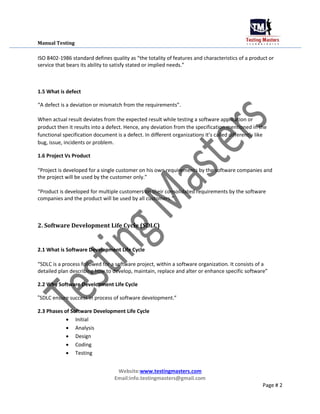 Manual Testing
ISO 8402-1986 standard defines quality as “the totality of features and characteristics of a product or
service that bears its ability to satisfy stated or implied needs.”
1.5 What is defect
“A defect is a deviation or mismatch from the requirements”.
When actual result deviates from the expected result while testing a software application or
product then it results into a defect. Hence, any deviation from the specification mentioned in the
functional specification document is a defect. In different organizations it’s called differently like
bug, issue, incidents or problem.
1.6 Project Vs Product
“Project is developed for a single customer on his own requirements by the software companies and
the project will be used by the customer only.”
“Product is developed for multiple customers on their consolidated requirements by the software
companies and the product will be used by all customers.”
2. Software Development Life Cycle (SDLC)
2.1 What is Software Development Life Cycle
“SDLC is a process followed for a software project, within a software organization. It consists of a
detailed plan describing how to develop, maintain, replace and alter or enhance specific software”
2.2 Why Software Development Life Cycle
“SDLC ensure success in process of software development.”
2.3 Phases of Software Development Life Cycle
 Initial

 Analysis

 Design

 Coding

 Testing
Website:www.testingmasters.com
Email:info.testingmasters@gmail.com
Page # 2
 