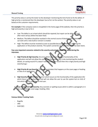 Manual Testing
This priority status is set by the tester to the developer mentioning the time frame to fix the defect. If
high priority is mentioned then the developer has to fix it at the earliest. The priority status is set
based on the customer requirements.
For example: If the company name is misspelled in the home page of the website, then the priority is
high and severity is low to fix it.
 Low: The defect is an irritant which should be repaired, but repair can be deferred until
after more serious defect has been fixed.

 Medium: The defect should be resolved in the normal course of development activities. It
can wait until a new build or version is created.

 High: The defect must be resolved as soon as possible because the defect is affecting the
application or the product severely. The system cannot be used until the repair has been done.
Few very important scenarios related to the severity and priority which are asked during the
interview:
 High Priority & High Severity: An error which occurs on the basic functionality of the
application and will not allow the user to use the system. (Eg. A site maintaining the student
details, on saving record if it, doesn’t allow to save the record then this is high priority and high
severity bug.)

 High Priority & Low Severity: The spelling mistakes that happens on the cover page or heading
or title of an application.


 High Severity & Low Priority: An error which occurs on the functionality of the application (for
which there is no workaround) and will not allow the user to use the system but on click of
link which is rarely used by the end user.


 Low Priority and Low Severity: Any cosmetic or spelling issues which is within a paragraph or in
the report (Not on cover page, heading, title).
Famous Defect Tracking Tools:
- Bugzilla
- JIRA
- ALM (QC)
Website:www.testingmasters.com
Email:info.testingmasters@gmail.com
Page # 30
 